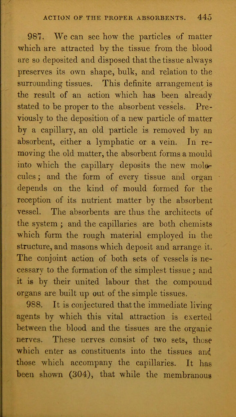 987. We can see how the particles of matter which are attracted by the tissue from the blood are so deposited and disposed that the tissue always preserves its own shape, hulk, and relation to the surrounding tissues. This definite arrangement is the result of an action which has been already stated to be proper to the absorbent vessels. Pre- viously to the deposition of a new particle of matter by a capillary, an old particle is removed by an absorbent, either a lymphatic or a vein. In re- moving the old matter, the absorbent forms a mould into which the capillary deposits the new mole- cules ; and the form of every tissue and organ depends on the kind of mould formed for the reception of its nutrient matter by the absorbent vessel. The absorbents are thus the architects of the system ; and the capillaries are both chemists which form the rough material employed in the structure, and masons which deposit and arrange it. The conjoint action of both sets of vessels is ne- cessary to the formation of the simplest tissue; and it is by their united labour that the compound organs are built up out of the simple tissues. 988. It is conjectured that the immediate living agents by which this vital attraction is exerted between the blood and the tissues are the organic nerves. These nerves consist of two sets, these which enter as constituents into the tissues and those which accompany the capillaries. It has been shown (304), that while the membranous