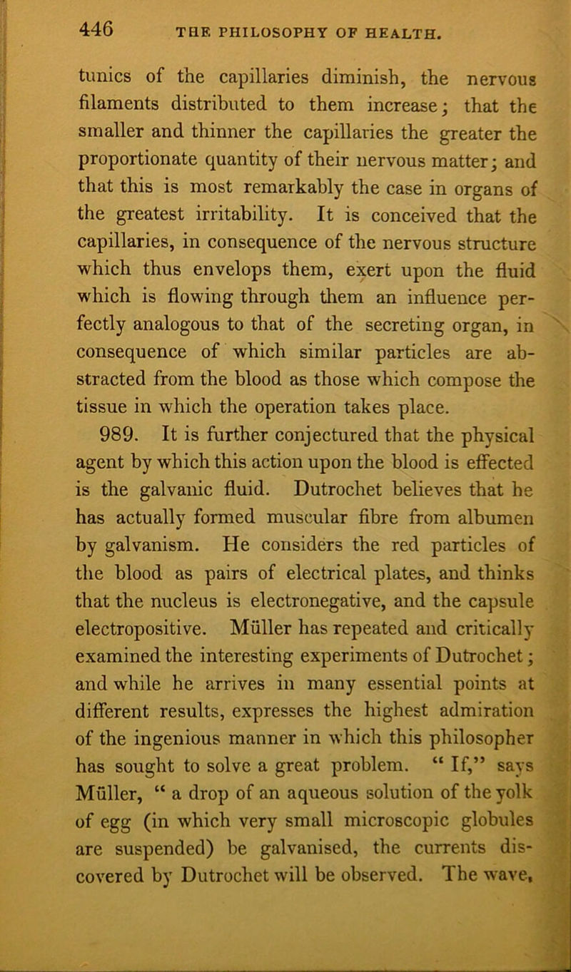 tunics of the capillaries diminish, the nervous filaments distributed to them increase; that the smaller and thinner the capillaries the greater the proportionate quantity of their nervous matter; and that this is most remarkably the case in organs of the greatest irritability. It is conceived that the capillaries, in consequence of the nervous structure which thus envelops them, exert upon the fluid which is flowing through them an influence per- fectly analogous to that of the secreting organ, in consequence of which similar particles are ab- stracted from the blood as those which compose the tissue in which the operation takes place. 989. It is further conjectured that the physical agent by which this action upon the blood is effected is the galvanic fluid. Dutrochet believes that he has actually formed muscular fibre from albumen by galvanism. He considers the red particles of the blood as pairs of electrical plates, and thinks that the nucleus is electronegative, and the capsule electropositive. Muller has repeated and critically examined the interesting experiments of Dutrochet; and while he arrives in many essential points at different results, expresses the highest admiration of the ingenious manner in which this philosopher has sought to solve a great problem. “ If,” says Muller, “ a drop of an aqueous solution of the yolk of egg (in which very small microscopic globules are suspended) be galvanised, the currents dis- covered by Dutrochet will be observed. The wave,