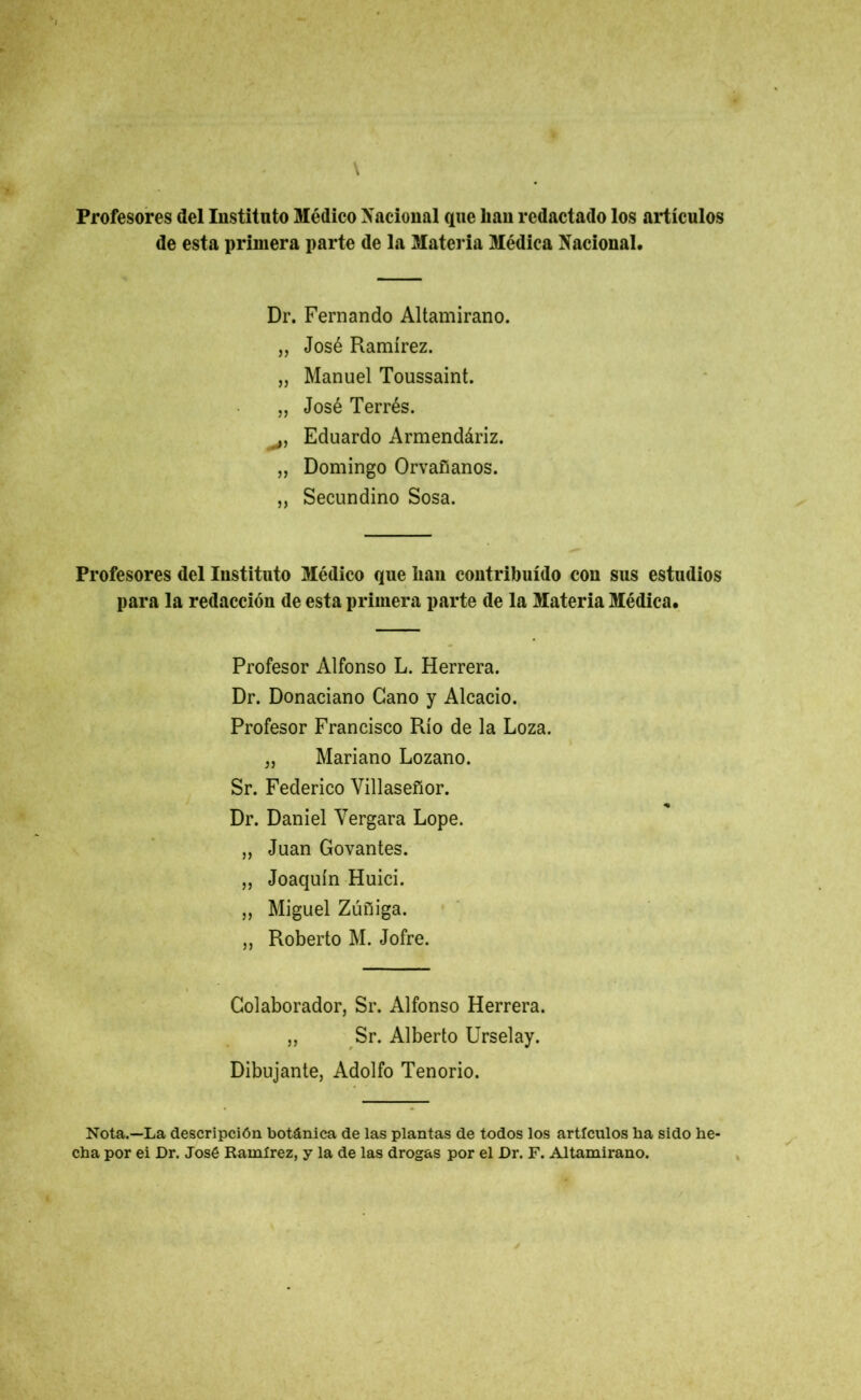 Profesores del Instituto Médico Nacional que lian redactado los artículos de esta primera parte de la Materia Médica Nacional. Dr. Fernando Altamirano. „ José Ramírez. „ Manuel Toussaint. „ José Terrés. >5 Eduardo Armendáriz. „ Domingo Orvañanos. „ Secundino Sosa. Profesores del Instituto Médico que han contribuido cou sus estudios para la redacción de esta primera parte de la Materia Médica. Profesor Alfonso L. Herrera. Dr. Donaciano Gano y Alcacio. Profesor Francisco Río de la Loza. „ Mariano Lozano. Sr. Federico Villaseñor. Dr. Daniel Yergara Lope. „ Juan Govantes. „ Joaquín Huici. „ Miguel Zúñiga. ,, Roberto M. Jofre. Colaborador, Sr. Alfonso Herrera. „ Sr. Alberto Urselay. Dibujante, Adolfo Tenorio. Nota.—La descripción botánica de las plantas de todos los artículos ha sido be- cha por ei Dr. José Ramírez, y la de las drogas por el Dr. F. Altamirano.