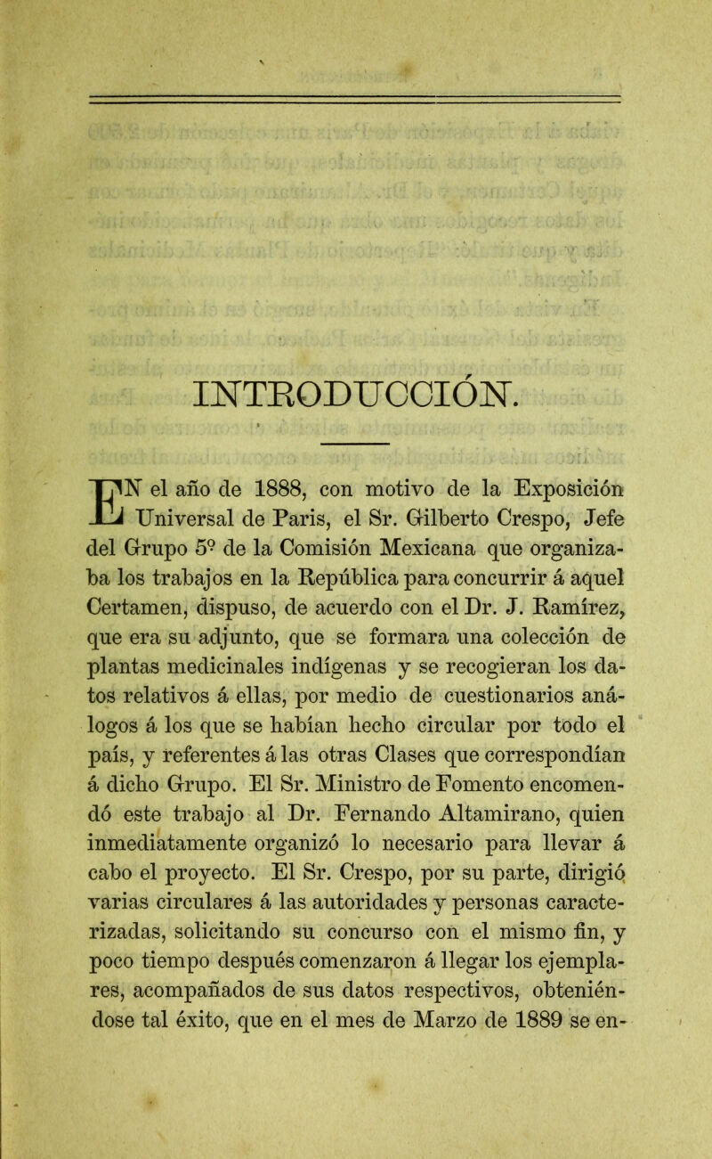 INTRODUCCION. EN el año de 1888, con motivo de la Exposición Universal de Paris, el Sr. Gilberto Crespo, Jefe del Grupo 59 de la Comisión Mexicana que organiza- ba los trabajos en la República para concurrir á aquel Certamen, dispuso, de acuerdo con el Dr. J. Ramírez, que era su adjunto, que se formara una colección de plantas medicinales indígenas y se recogieran los da- tos relativos á ellas, por medio de cuestionarios aná- logos á los que se habían hecho circular por todo el país, y referentes á las otras Clases que correspondían á dicho Grupo. El Sr. Ministro de Fomento encomen- dó este trabajo al Dr. Fernando Altamirano, quien inmediatamente organizó lo necesario para llevar á cabo el proyecto. El Sr. Crespo, por su parte, dirigiq varias circulares á las autoridades y personas caracte- rizadas, solicitando su concurso con el mismo fin, y poco tiempo después comenzaron á llegar los ejempla- res, acompañados de sus datos respectivos, obtenién- dose tal éxito, que en el mes de Marzo de 1889 se en-