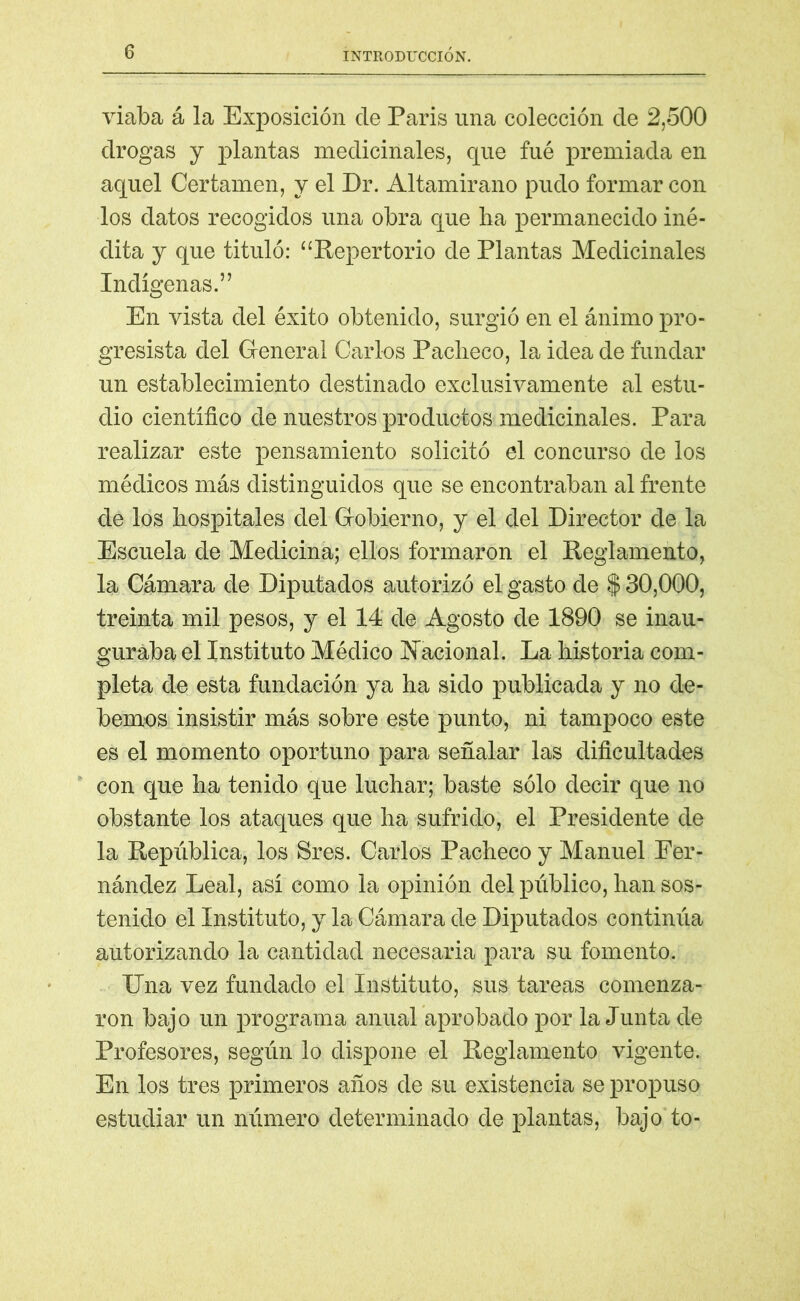 viaba á la Exposición ele París una colección ele 2,500 drogas y plantas medicinales, que fué premiada en aquel Certamen, y el Dr. Altamirano pudo formar con los datos recogidos una obra que ha permanecido iné- dita y que tituló: “Repertorio de Plantas Medicinales Indígenas.” En vista del éxito obtenido, surgió en el ánimo pro- gresista del General Carlos Pacheco, la idea de fundar un establecimiento destinado exclusivamente al estu- dio científico de nuestros productos medicinales. Para realizar este pensamiento solicitó el concurso de los médicos más distinguidos que se encontraban al frente de los hospitales del Gobierno, y el del Director de la Escuela de Medicina; ellos formaron el Reglamento, la Cámara de Diputados autorizó el gasto de $ 30,000, treinta mil pesos, y el 14 de Agosto de 1890 se inau- guraba el Instituto Médico Nacional. La historia com- pleta de esta fundación ya ha sido publicada y no de- bernos insistir más sobre este punto, ni tampoco este es el momento oportuno para señalar las dificultades con que ha tenido que luchar; baste sólo decir que no obstante los ataques que ha sufrido, el Presidente de la República, los Sres. Carlos Pacheco y Manuel Fer- nández Leal, así como la opinión del público, han sos- tenido el Instituto, y la Cámara de Diputados continúa autorizando la cantidad necesaria para su fomento. Una vez fundado el Instituto, sus tareas comenza- ron bajo un programa anual aprobado por la Junta de Profesores, según lo dispone el Reglamento vigente. En los tres primeros años de su existencia se propuso estudiar un número determinado de plantas, bajo to-