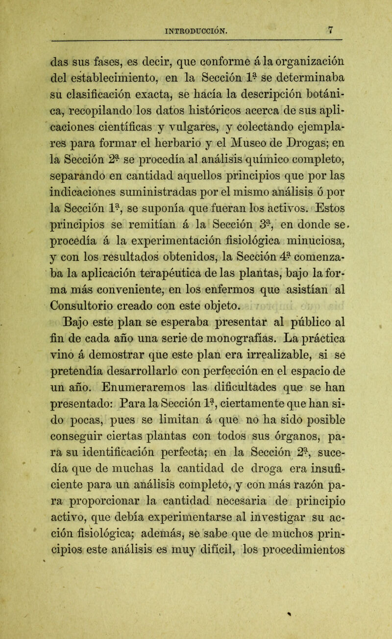das sus fases, es decir, que conforme á la organización del establecimiento, en la Sección 1^ se determinaba su clasificación exacta, se hacía la descripción botáni- ca, recopilando los datos históricos acerca de sus apli- caciones científicas y vulgares, y colectando ejempla- res para formar el herbario y el Museo de Drogas; en la Sección 2r se procedía al análisis químico completo, separando en cantidad aquellos principios que por las indicaciones suministradas por el mismo análisis ó por la Sección 1^, se suponía que fueran los activos. Estos principios se remitían á la Sección 3^, en donde se. procedía á la experimentación fisiológica minuciosa, y con los resultados obtenidos, la Sección 4? comenza- ba la aplicación terapéutica délas plantas, bajo la for- ma más conveniente, en los enfermos que asistían al Consultorio creado con este objeto. Bajo este plan se esperaba presentar al público al fin de cada año una serie de monografías. La práctica vino á demostrar que este plan era irrealizable, si se pretendía desarrollarlo con perfección en el espacio de un año. Enumeraremos las dificultades que se han presentado: Para la Sección 1?, ciertamente que han si- do pocas, pues se limitan á que no ha sido posible conseguir ciertas plantas con todos sus órganos, pa- ra su identificación perfecta; en la Sección 2^, suce- día que de muchas la cantidad de droga era insufi- ciente para un análisis completo, y con más razón pa- ra proporcionar la cantidad necesaria de principio activo, que debía experimentarse al investigar su ac- ción fisiológica; además, se sabe que de muchos prin- cipios este análisis es muy difícil, los procedimientos