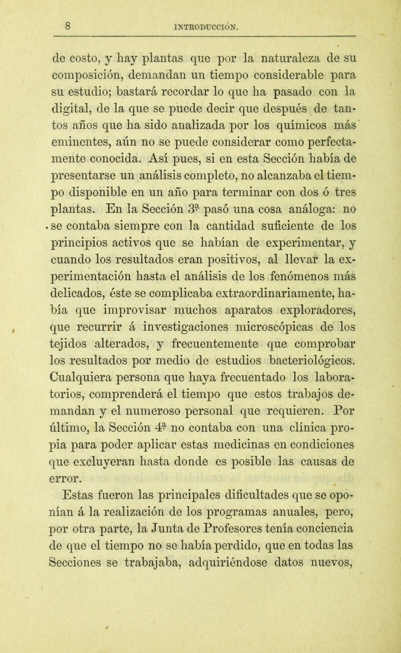 ele costo, y hay plantas que por la naturaleza ele su composición, demandan un tiempo considerable para su estudio; bastará recordar lo que ha pasado con la digital, ele la que se puede decir que después de tan- tos años que ha sido analizada por los químicos más eminentes, aún no se puede considerar como perfecta- mente conocida. Así pues, si en esta Sección habla de presentarse un análisis completo, no alcanzaba el tiem- po disponible en un año para terminar con dos ó tres plantas. En la Sección 3* pasó una cosa análoga: no . se contaba siempre con la cantidad suficiente de los principios activos que se hablan de experimentar, y cuando los resultados eran positivos, al llevar la ex- perimentación hasta el análisis de los fenómenos más delicados, éste se complicaba extraordinariamente, ha- bía que improvisar muchos aparatos exploradores, que recurrir á investigaciones microscópicas de los tejidos alterados, y frecuentemente que comprobar los resultados por medio de estudios bacteriológicos. Cualquiera persona que haya frecuentado los labora- torios, comprenderá el tiempo que estos trabajos de- mandan y el numeroso personal que requieren. Por último, la Sección 4? no contaba con una clínica pro- pia para poder aplicar estas medicinas en condiciones que excluyeran hasta donde es posible las causas de error. Estas fueron las principales dificultades que se opo- nían á la realización de los programas anuales, pero, por otra parte, la Junta de Profesores tenía conciencia de que el tiempo no se había perdido, que en todas las Secciones se trabajaba, adquiriéndose datos nuevos,