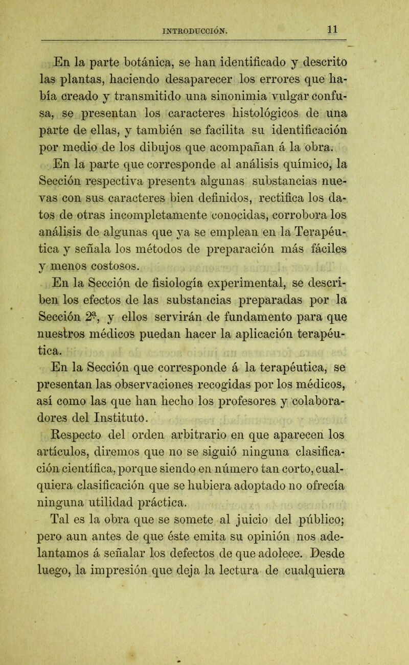 En la parte botánica, se han identificado y descrito las plantas, haciendo desaparecer los errores que ha- bía creado y transmitido una sinonimia vulgar confu- sa, se presentan los caracteres histológicos de una parte de ellas, y también se facilita su identificación por medio de los dibujos que acompañan á la obra. En la parte que corresponde al análisis químico, la Sección respectiva presenta algunas substancias nue- vas con sus caracteres bien definidos, rectifica los da- tos de otras incompletamente conocidas, corrobora los análisis de algunas que ya se emplean en la Terapéu- tica y señala los métodos de preparación más fáciles y menos costosos. En la Sección de fisiología experimental, se descri- ben los efectos de las substancias preparadas por la Sección 2^, y ellos servirán de fundamento para que nuestros médicos puedan hacer la aplicación terapéu- tica. En la Sección que corresponde á la terapéutica, se presentan las observaciones recogidas por los médicos, así como las que han hecho los profesores y colabora- dores del Instituto. Respecto del orden arbitrario en que aparecen los artículos, diremos que no se siguió ninguna clasifica- ción científica, porque siendo en número tan corto, cual- quiera clasificación que se hubiera adoptado no ofrecía ninguna utilidad práctica. Tal es la obra que se somete al juicio del público; pero aun antes de que éste emita su opinión nos ade- lantamos á señalar los defectos de que adolece. Desde luego, la impresión que deja la lectura de cualquiera