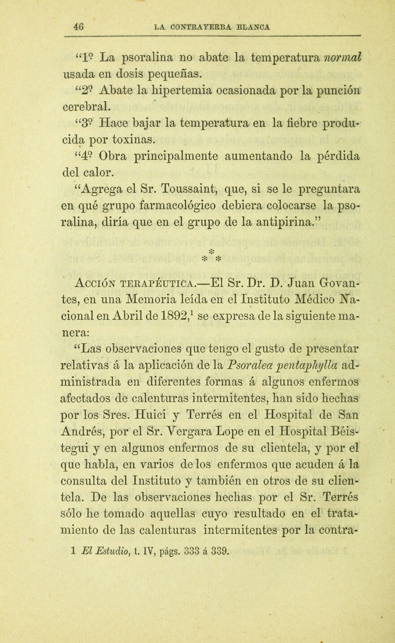 “l9 La psoralina no abate la temperatura normal usada en dosis pequeñas. “29 Abate la hipertemia ocasionada por la punción cerebral. “39 Hace bajar la temperatura en la fiebre produ- cida por toxinas. “49 Obra principalmente aumentando la pérdida del calor. “Agrega el Sr. Toussaint, que, si se le preguntara en qué grupo farmacológico debiera colocarse la pso- ralina, diría que en el grupo de la antipirina.” ❖ ❖ * Acción terapéutica.—El Sr. Dr. D. Juan Hoyan- tes, en una Memoria leída en el Instituto Médico Na- cional en Abril de 1892,1 se expresa de la siguiente ma- nera: “Las observaciones que tengo el gusto de presentar relativas á la aplicación de la Psoralea jpentaphylla ad- ministrada en diferentes formas á algunos enfermos afectados de calenturas intermitentes, han sido hechas por los Sres. Huici y Terrés en el Hospital de San Andrés, por el Sr. Vergara Lope en el Hospital Béis- tegui y en algunos enfermos de su clientela, y por el que habla, en varios de los enfermos que acuden á la consulta del Instituto y también en otros de su clien- tela. De las observaciones hechas por el Sr. Terrés sólo he tomado aquellas cuyo resultado en el trata- miento de las calenturas intermitentes por la contra- 1 El Estudio, t. IV, págs. 333 á 339.