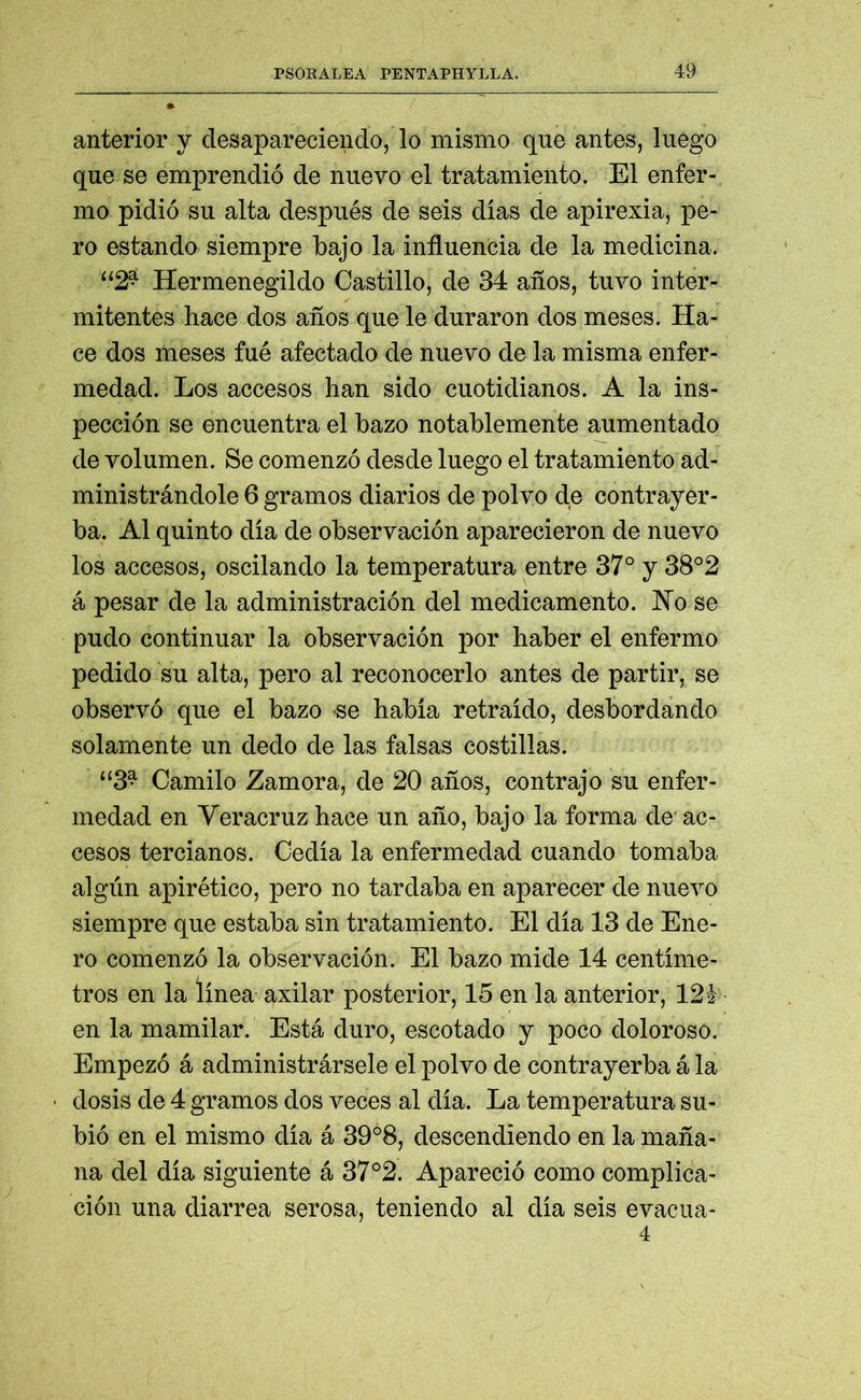anterior y desapareciendo, lo mismo que antes, luego que se emprendió de nuevo el tratamiento. El enfer- mo pidió su alta después de seis dias de apirexia, pe- ro estando siempre bajo la influencia de la medicina. “2* Hermenegildo Castillo, de 34 años, tuvo inter- mitentes hace dos años que le duraron dos meses. Ha- ce dos meses fué afectado de nuevo de la misma enfer- medad. Los accesos han sido cuotidianos. A la ins- pección se encuentra el bazo notablemente aumentado de volumen. Se comenzó desde luego el tratamiento ad- ministrándole 6 gramos diarios de polvo de contrayer- ba. Al quinto dia de observación aparecieron de nuevo los accesos, oscilando la temperatura entre 37° y 38°2 á pesar de la administración del medicamento. No se pudo continuar la observación por haber el enfermo pedido su alta, pero al reconocerlo antes de partir, se observó que el bazo se habia retraído, desbordando solamente un dedo de las falsas costillas. “3^ Camilo Zamora, de 20 años, contrajo su enfer- medad en Veracruz hace un año, bajo la forma de ac- cesos tercíanos. Cedía la enfermedad cuando tomaba algún apirético, pero no tardaba en aparecer de nuevo siempre que estaba sin tratamiento. El día 13 de Ene- ro comenzó la observación. El bazo mide 14 centíme- tros en la línea axilar posterior, 15 en la anterior, 121 en la mamilar. Está duro, escotado y poco doloroso. Empezó á administrársele el polvo de contrayerba á la dosis de 4 gramos dos veces al día. La temperatura su- bió en el mismo día á 39°8, descendiendo en la maña- na del día siguiente á 37°2. Apareció como complica- ción una diarrea serosa, teniendo al día seis evacua- 4