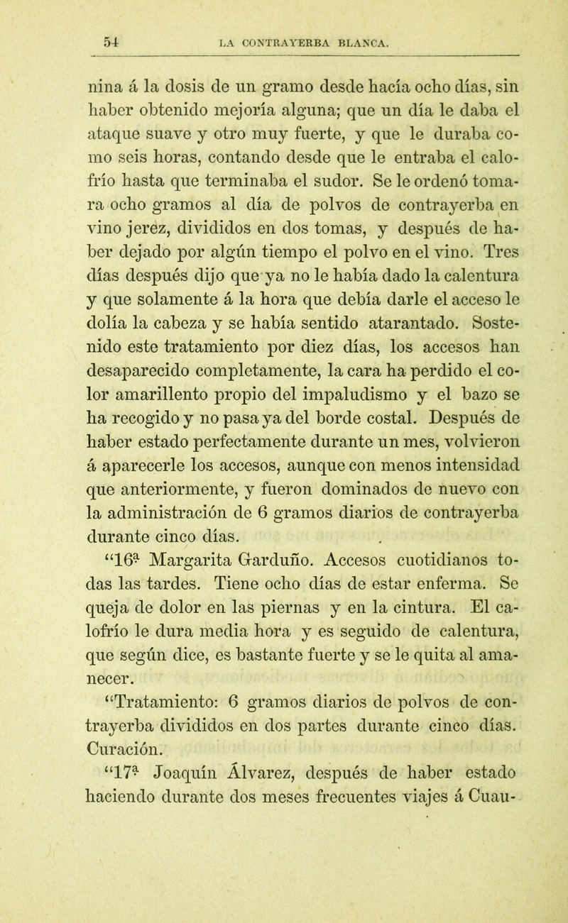 nina á la dosis de un gramo desde hacía ocho días, sin haber obtenido mejoría alguna; que un día le daba el ataque suave y otro muy fuerte, y que le duraba co- mo seis horas, contando desde que le entraba el calo- frío hasta que terminaba el sudor. Se le ordenó toma- ra ocho gramos al día de polvos de contrayerba en vino jerez, divididos en dos tomas, y después de ha- ber dejado por algún tiempo el polvo en el vino. Tres días después dijo que ya no le había dado la calentura y que solamente á la hora que debía darle el acceso le dolía la cabeza y se había sentido atarantado. Soste- nido este tratamiento por diez días, los accesos han desaparecido completamente, la cara ha perdido el co- lor amarillento propio del impaludismo y el bazo se ha recogido y no pasa ya del borde costal. Después de haber estado perfectamente durante un mes, volvieron á aparecerle los accesos, aunque con menos intensidad que anteriormente, y fueron dominados de nuevo con la administración de 6 gramos diarios de contrayerba durante cinco días. “16* Margarita Garduño. Accesos cuotidianos to- das las tardes. Tiene ocho días de estar enferma. Se queja de dolor en las piernas y en la cintura. El ca- lofrío le dura media hora y es seguido de calentura, que según dice, es bastante fuerte y se le quita al ama- necer. “Tratamiento: 6 gramos diarios de polvos de con- trayerba divididos en dos partes durante cinco días. Curación. “17* Joaquín Álvarez, después de haber estado haciendo durante dos meses frecuentes viajes á Cuau-