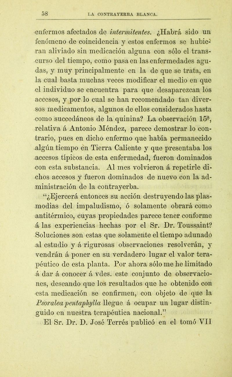 'enfermos afectados de intermitentes. ¿Habrá sido un fenómeno de coincidencia y estos enfermos se hubie- ran aliviado sin medicación alguna con sólo el trans- curso del tiempo, como pasa en las enfermedades agu- das, y muy principalmente en la de que se trata, en la cual basta muchas veces modificar el medio en que el individuo se encuentra para que desaparezcan los accesos, y por lo cual se han recomendado tan diver- sos medicamentos, algunos de ellos considerados hasta como succedáneos de la quinina? La observación 15* relativa á Antonio Méndez, parece demostrar lo con- trario, pues en dicho enfermo que habia permanecido algún tiempo en Tierra Caliente y que presentaba los accesos típicos de esta enfermedad, fueron dominados con esta substancia. Al mes volvieron á repetirle di- chos accesos y fueron dominados de nuevo con la ad- ministración de la contrayerba. “¿Ejercerá entonces su acción destruyendo las plas- modias del impaludismo, ó solamente obrará como antitérmico, cuyas propiedades parece tener conforme á las experiencias hechas por el Sr. Dr. Toussaint? Soluciones son estas que solamente el tiempo adunado al estudio y á rigurosas observaciones resolverán, y vendrán á poner en su verdadero lugar el valor tera- péutico de esta planta. Por ahora sólo me he limitado á dar á conocer á vdes. este conjunto de observacio- nes, deseando que los resultados que he obtenido con esta medicación se confirmen, con objeto de que la Psoraleapentajphylla llegue á ocupar un lugar distin- guido en nuestra terapéutica nacional.” El Sr. Dr. D. José Terrés publicó en el tomó VII