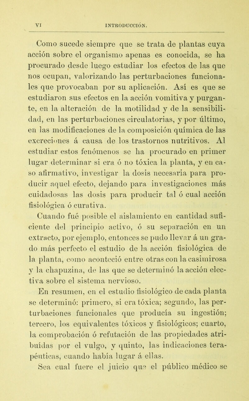 Como sucede siempre que se trata de plantas cuya acción sobre el organismo apenas es conocida, se ha procurado desde luego estudiar los efectos de las que nos ocupan, valorizando las perturbaciones funciona- les que provocaban por su aplicación. Así es que se estudiaron sus efectos en la acción vomitiva y purgan- te, en la alteración de la motilidad y de la sensibili- dad, en las perturbaciones circulatorias, y por último, en las modificaciones de la composición química de las excreciones á causa de los trastornos nutritivos. Al estudiar estos fenómenos se lia procurado en primer lugar determinar si era ó no tóxica la planta, y en ca- so afirmativo, investigar la dosis necesaria para pro- ducir aquel efecto, dejando para investigaciones más cuidadosas las dosis para producir tal ó cual acción fisiológica ó curativa. Cuando fué posible el aislamiento en cantidad sufi- ciente del principio activo, ó su separación en un extracto, por ejemplo, entonces se pudo llevar á un gra- do más perfecto el estudio de la acción fisiológica de la planta, como aconteció entre otras con la casimirosa y la chapuzina, de las que se determinó la acción elec- tiva sobre el sistema nervioso. En resumen, en el estudio fisiológico de cada planta se determinó: primero, si era tóxica; segundo, las per- turbaciones funcionales que producía su ingestión; tercero, los equivalentes tóxicos y fisiológicos; cuarto, la comprobación ó refutación de las propiedades atri- buidas por el vulgo, y quinto, las indicaciones tera- péuticas, cuando había lugar á ellas. Sea cual fuere el juicio que el público médico se