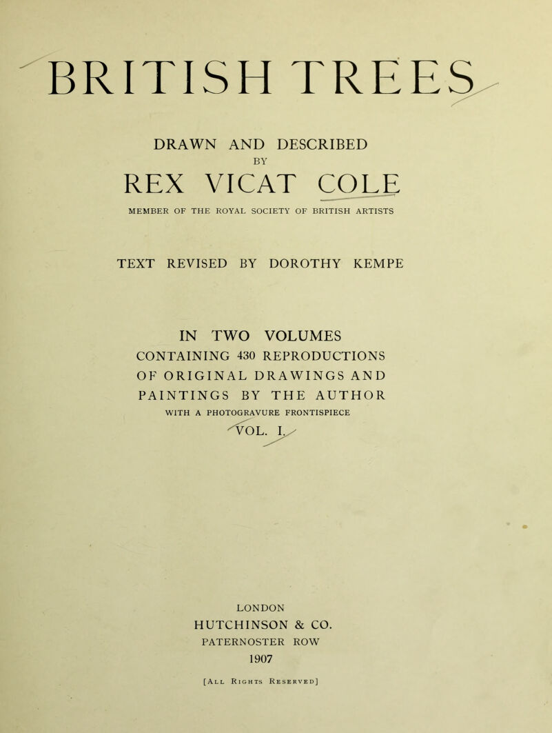 BRITISH TREES DRAWN AND DESCRIBED BY REX VICAT COLE MEMBER OF THE ROYAL SOCIETY OF BRITISH ARTISTS TEXT REVISED BY DOROTHY KEMPE IN TWO VOLUMES CONTAINING 430 REPRODUCTIONS OF ORIGINAL DRAWINGS AND PAINTINGS BY THE AUTHOR WITH A PHOTOGRAVURE FRONTISPIECE I.^ LONDON HUTCHINSON & CO. PATERNOSTER ROW 1907 [All Rights Reserved]