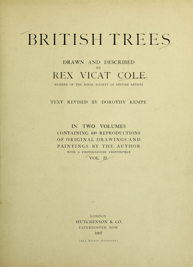 I: • I. ' BRITISH TREE^ DRAWN AND DESCRIBED BY REX VICAT COLD MEMBER OF THE ROYAL SOCIETY OF BRITISH ARTISTS TEXT REVISED BY DOROTHY KEMPE IN TWO VOLUMES CONTAINING 430 REPRODUCTIONS OF ORIGINAL DRAWINGS AND PAINTINGS BY THE AUTHOR WITH A PHOTOGRAVURE FRONTISPIECE ^OL. II. LONDON HUTCHINSON & CO. PATERNOSTER ROW 1907 [All Rights Reserved]