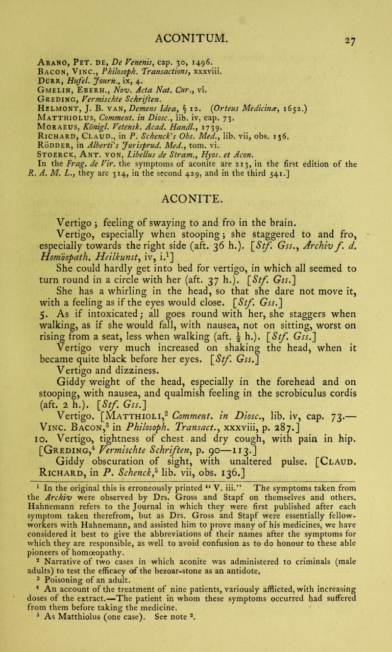 Abano, Pet. de, De Venenis, cap. 30, 1496. Bacon, Vinc., Philo soph. Transactions, xxxviii. DORR, Hufel. Journix, 4. Gmelin, Eberh., Nov. Acta Nat. Cur., Vi. Greding, Vermischte Schriften. Helmont, J. B. van, Demens Idea, § 12. (Orteus Medicina, 1652.) Matthiolus, Comment, in Diosc., lib. iv, cap. 73. Moraeus, Konigl. Vetensk. Acad. Handl., 1739. Richard, Glaud., in P. Schenck's Obs. Med., lib. vii, obs. 136. Rodder, in Alberti's Jurisprud. Med., tom. vi. Stoerck, Ant. von, Libellus de Stram., Hyos. et Aeon. In the Frag, de Vir. the symptoms of aconite are 213, in the first edition of the R. A, M. L.} they are 314, in the second 429, and in the third 541.] ACONITE. Vertigo ; feeling of swaying to and fro in the brain. Vertigo, especially when stooping; she staggered to and fro, especially towards the right side (aft. 36 h.). [Stf Gss., Archiv f. d. Homoopath. Heilkunst, iv, i.1] She could hardly get into bed for vertigo, in which all seemed to turn round in a circle with her (aft. 37 h.). [Stf. Gjj.J She has a whirling in the head, so that she dare not move it, with a feeling as if the eyes would close. [St/. Gvr.] 5. As if intoxicated; all goes round with her, she staggers when walking, as if she would fall, with nausea, not on sitting, worst on rising from a seat, less when walking (aft. \ h.). [Stf. Gjj.] Vertigo very much increased on shaking the head, when it became quite black before her eyes. [Stf. Gjj.] Vertigo and dizziness. Giddy weight of the head, especially in the forehead and on stooping, with nausea, and qualmish feeling in the scrobiculus cordis (aft. 2 h.). [Stf. Gvr.] Vertigo. [Matthioli,2 Comment. in Diosc., lib. iv, cap. 73.—- Vinc. Bacon,3 in Philosoph. Transact., xxxviii, p. 287.] 10. Vertigo, tightness of chest and dry cough, with pain in hip. [Greding,4 Vermischte Schriften, p. 90—113.] Giddy obscuration of sight, with unaltered pulse. [Claud. Richard, in P. Schenck,5 lib. vii, obs. 136.] 1 In the original this is erroneously printed “ V. iii.” The symptoms taken from the Archiv were observed by Drs. Gross and Stapf on themselves and others. Hahnemann refers to the Journal in which they were first published after each symptom taken therefrom, but as Drs. Gross and Stapf were essentially fellow- workers with Hahnemann, and assisted him to prove many of his medicines, we have considered it best to give the abbreviations of their names after the symptoms for which they are responsible, as well to avoid confusion as to do honour to these able pioneers of homoeopathy. 2 Narrative of two cases in which aconite was administered to criminals (male adults) to test the efficacy af the bezoar-stone as an antidote. 3 Poisoning of an adult. 4 An account of the treatment of nine patients, variously afflicted, with increasing doses of the extract.—-The patient in whom these symptoms occurred had suffered from them before taking the medicine. 5 As Matthiolus (one case). See note a.