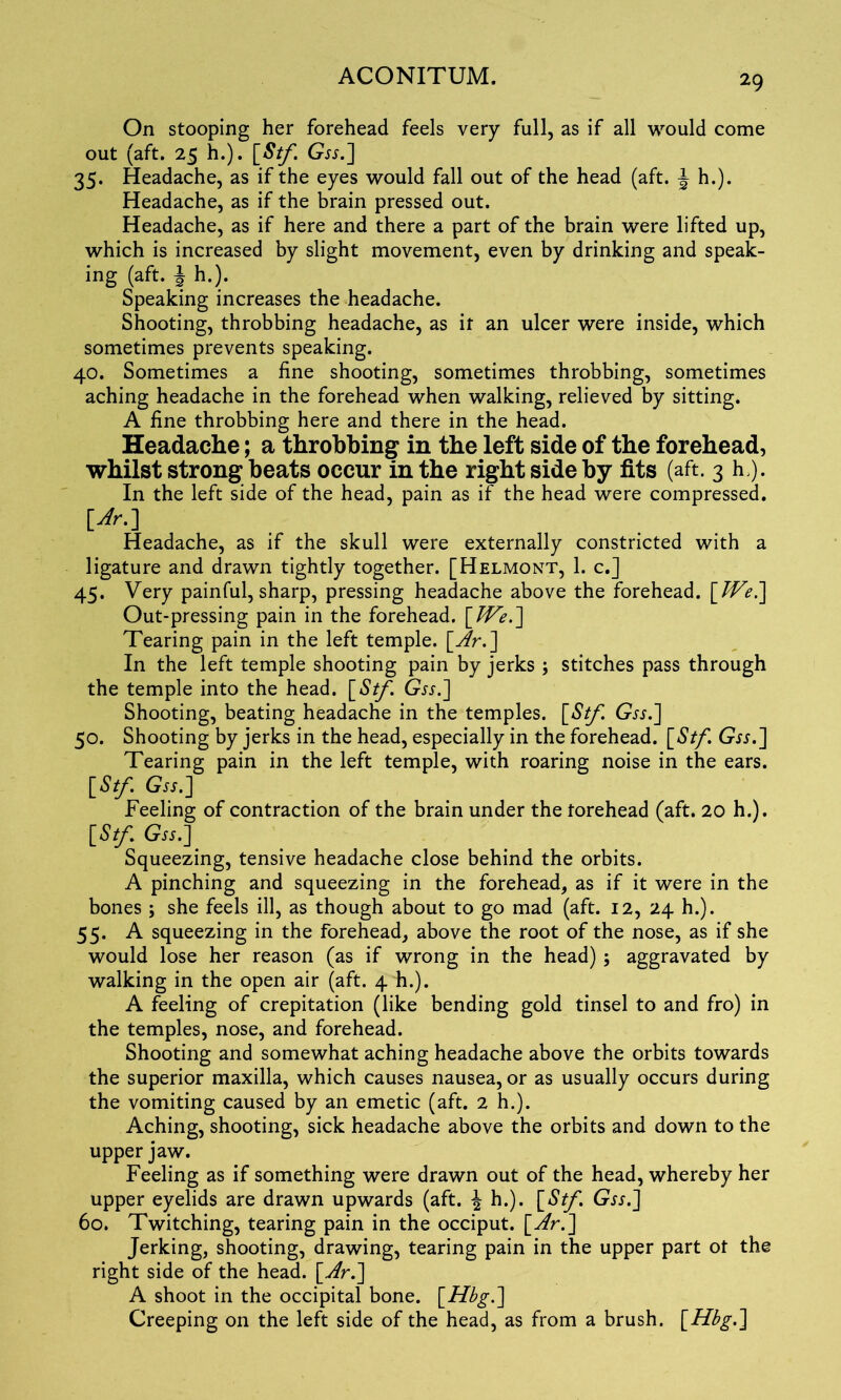 On stooping her forehead feels very full, as if all would come out (aft. 25 h.). [St/. G-fj.] 35. Headache, as if the eyes would fall out of the head (aft. \ h.). Headache, as if the brain pressed out. Headache, as if here and there a part of the brain were lifted up, which is increased by slight movement, even by drinking and speak- ing (aft. J h.). Speaking increases the headache. Shooting, throbbing headache, as it an ulcer were inside, which sometimes prevents speaking. 40. Sometimes a fine shooting, sometimes throbbing, sometimes aching headache in the forehead when walking, relieved by sitting. A fine throbbing here and there in the head. Headache; a throbbing in the left side of the forehead, whilst strong heats occur in the right side by fits (aft. 3 h/). In the left side of the head, pain as if the head were compressed. [Jr.] Headache, as if the skull were externally constricted with a ligature and drawn tightly together. [Helmont, 1. c.] 45. Very painful, sharp, pressing headache above the forehead. [JVe.] Out-pressing pain in the forehead. [We.] Tearing pain in the left temple, [Ar.] In the left temple shooting pain by jerks ; stitches pass through the temple into the head. [Stf. Gss.] Shooting, beating headache in the temples. [Stf. Gss.] 50. Shooting by jerks in the head, especially in the forehead. [Stf. Gr*.] Tearing pain in the left temple, with roaring noise in the ears. [Stf. Gss.] Feeling of contraction of the brain under the torehead (aft. 20 h.). [Stf Gss.] Squeezing, tensive headache close behind the orbits. A pinching and squeezing in the forehead, as if it were in the bones ; she feels ill, as though about to go mad (aft. 12, 24 h.). 55. A squeezing in the forehead, above the root of the nose, as if she would lose her reason (as if wrong in the head) ; aggravated by walking in the open air (aft. 4 h.). A feeling of crepitation (like bending gold tinsel to and fro) in the temples, nose, and forehead. Shooting and somewhat aching headache above the orbits towards the superior maxilla, which causes nausea, or as usually occurs during the vomiting caused by an emetic (aft. 2 h.). Aching, shooting, sick headache above the orbits and down to the upper jaw. Feeling as if something were drawn out of the head, whereby her upper eyelids are drawn upwards (aft. \ h.). [Stf. Gjx.] 60. Twitching, tearing pain in the occiput. [Ar.] Jerking, shooting, drawing, tearing pain in the upper part ot the right side of the head. [Ar.] A shoot in the occipital bone. [Hbg.] Creeping on the left side of the head, as from a brush. [Hbg.]