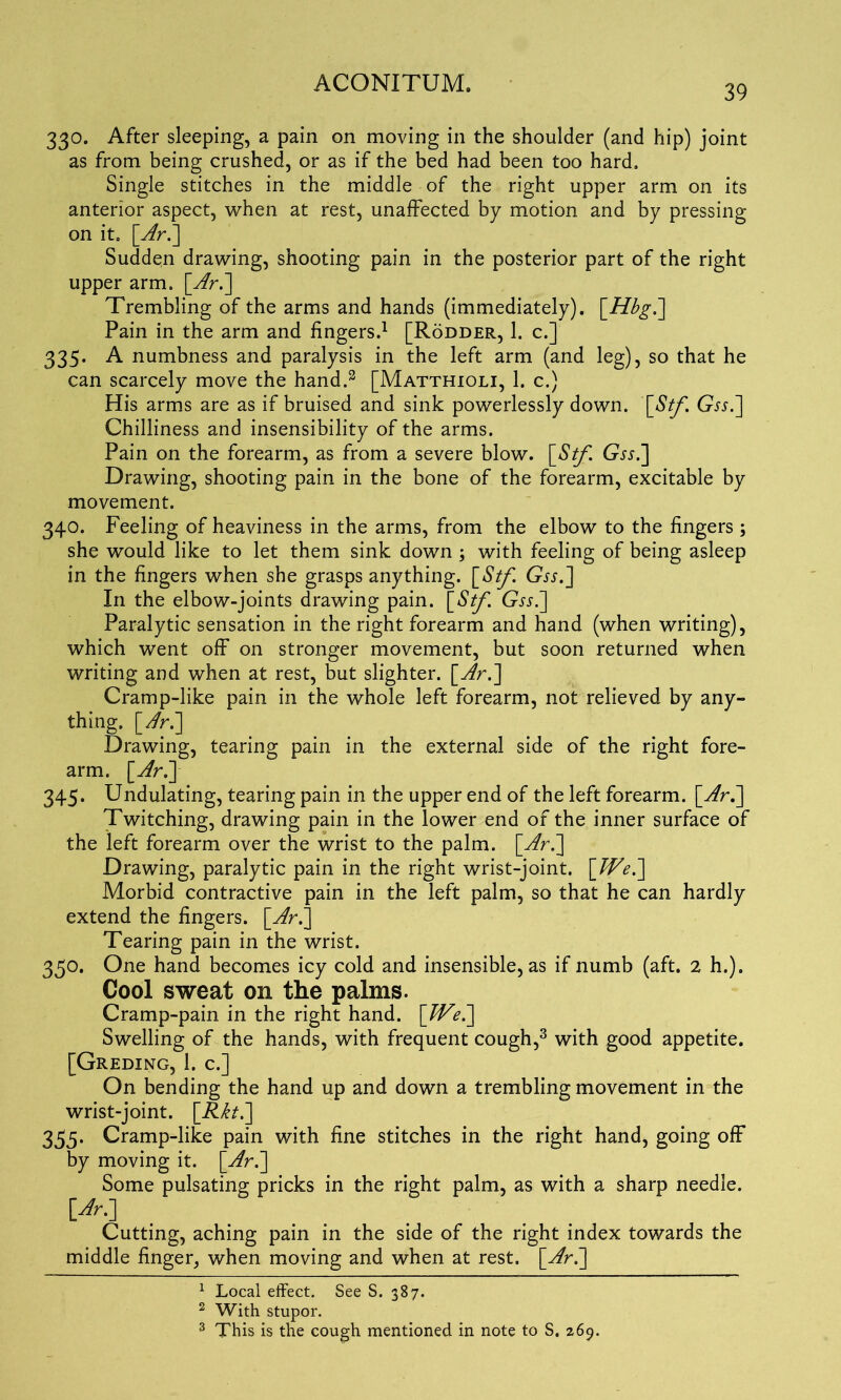 39 330. After sleeping, a pain on moving in the shoulder (and hip) joint as from being crushed, or as if the bed had been too hard. Single stitches in the middle of the right upper arm on its anterior aspect, when at rest, unaffected by motion and by pressing on it. [Arb] Sudden drawing, shooting pain in the posterior part of the right upper arm. [Arb] Trembling of the arms and hands (immediately). \_Hbgb\ Pain in the arm and fingers.1 2 [Rodder, 1. c.] 335. A numbness and paralysis in the left arm (and leg), so that he can scarcely move the hand.3 [Matthioli, 1. c.) His arms are as if bruised and sink powerlessly down. \_Stf. Gw.] Chilliness and insensibility of the arms. Pain on the forearm, as from a severe blow. [Stf. Gssb] Drawing, shooting pain in the bone of the forearm, excitable by movement. 340. Feeling of heaviness in the arms, from the elbow to the fingers ; she would like to let them sink down j with feeling of being asleep in the fingers when she grasps anything. \_Stf. GTf.] In the elbow-joints drawing pain. \_Stf. Gxj.] Paralytic sensation in the right forearm and hand (when writing), which went off on stronger movement, but soon returned when writing and when at rest, but slighter, [Arb] Cramp-like pain in the whole left forearm, not relieved by any- thing. [Arb] Drawing, tearing pain in the external side of the right fore- arm. [Arb] 345. Undulating, tearing pain in the upper end of the left forearm. [Arb] Twitching, drawing pain in the lower end of the inner surface of the left forearm over the wrist to the palm, [Arb] Drawing, paralytic pain in the right wrist-joint. [Web] Morbid contractive pain in the left palm, so that he can hardly extend the fingers, [Ar.] Tearing pain in the wrist. 350. One hand becomes icy cold and insensible, as if numb (aft. 2 h.). Cool sweat on the palms. Cramp-pain in the right hand. [Web] Swelling of the hands, with frequent cough,3 with good appetite. [Greding, 1. c.] On bending the hand up and down a trembling movement in the wrist-joint. [Rktb] 335. Cramp-like pain with fine stitches in the right hand, going off by moving it. [Arb] Some pulsating pricks in the right palm, as with a sharp needle. \Ar-1 Cutting, aching pain in the side of the right index towards the middle finger, when moving and when at rest. [Arb] 1 Local effect. See S. 387. 2 With stupor.