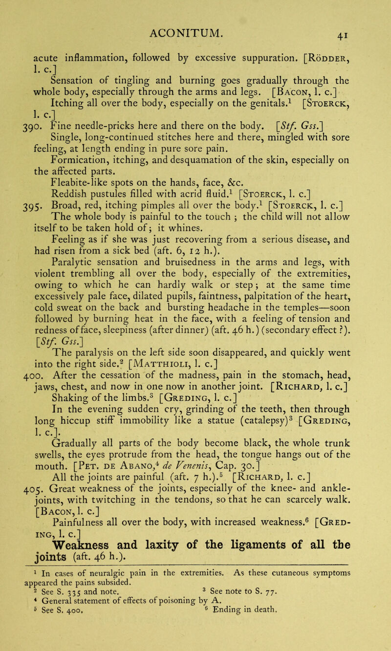 acute inflammation, followed by excessive suppuration. [Rodder, 1. c.] Sensation of tingling and burning goes gradually through the whole body, especially through the arms and legs. [Bacon, 1. c.] Itching all over the body, especially on the genitals.1 * [Stoerck, Lc-3. 390. Fine needle-pricks here and there on the body. \_Stf. Gjj.] Single, long-continued stitches here and there, mingled with sore feeling, at length ending in pure sore pain. Formication, itching, and desquamation of the skin, especially on the affected parts. Fleabite-like spots on the hands, face, &c. Reddish pustules filled with acrid fluid.1 [Stoerck, 1. c.] 395. Broad, red, itching pimples all over the body.1 [Stoerck, 1. c.] The whole body is painful to the touch j the child will not allow itself to be taken hold of; it whines. Feeling as if she was just recovering from a serious disease, and had risen from a sick bed (aft. 6, 12 h.). Paralytic sensation and bruisedness in the arms and legs, with violent trembling all over the body, especially of the extremities, owing to which he can hardly walk or step; at the same time excessively pale face, dilated pupils, faintness, palpitation of the heart, cold sweat on the back and bursting headache in the temples—soon followed by burning heat in the face, with a feeling of tension and redness of face, sleepiness (after dinner) (aft. 46 h.) (secondary effect ?). [St/. Gss.] The paralysis on the left side soon disappeared, and quickly went into the right side.8 [Matthioli, 1. c.] 400. After the cessation of the madness, pain in the stomach, head, jaws, chest, and now in one now in another joint. [Richard, 1. c.] Shaking of the limbs.3 [Greding, 1. c. ] In the evening sudden cry, grinding of the teeth, then through long hiccup stiff immobility like a statue (catalepsy)3 [Greding, 1. c.]. Gradually all parts of the body become black, the whole trunk swells, the eyes protrude from the head, the tongue hangs out of the mouth. [Pet. de Abano,4 de Venenis, Cap. 30.] All the joints are painful (aft. 7 h.).5 [Richard, 1. c.] 405. Great weakness of the joints, especially of the knee- and ankle- joints, with twitching in the tendons, so that he can scarcely walk. [Bacon, 1. c.] Painfulness all over the body, with increased weakness.6 [Gred- ing, 1. c.] Weakness and laxity of the ligaments of all the joints (aft. 46 h.). 1 In cases of neuralgic pain in the extremities. As these cutaneous symptoms appeared the pains subsided. 2 See S. 335 and note. 3 See note to S. 77. 4 General statement of effects of poisoning by A. 5 See S. 400, 6 Ending in death,