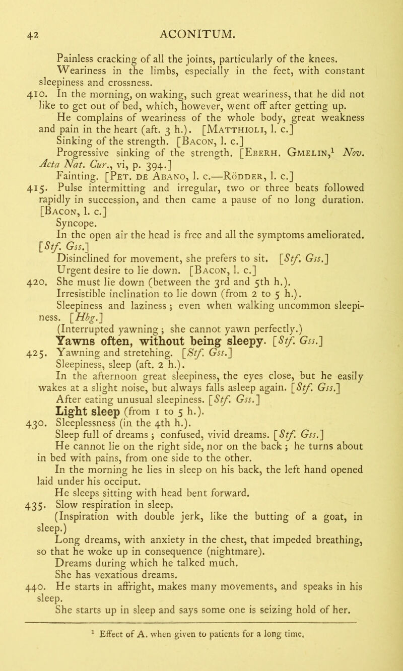 Painless cracking of all the joints, particularly of the knees. Weariness in the limbs, especially in the feet, with constant sleepiness and crossness. 410. In the morning, on waking, such great weariness, that he did not like to get out of bed, which, however, went off after getting up. He complains of weariness of the whole body, great weakness and pain in the heart (aft. 3 h.). [Matthioli, 1. c.] Sinking of the strength. [Bacon, 1. c.] Progressive sinking of the strength. [Eberh. Gmelin,1 Nov. Acta Nat. Cur., vi, p. 394.] Fainting. [Pet. de Abano, 1. c.—Rodder, 1. c.] 415. Pulse intermitting and irregular, two or three beats followed rapidly in succession, and then came a pause of no long duration. [Bacon, 1. c.] Syncope. In the open air the head is free and all the symptoms ameliorated. [Stf. Gjj.] Disinclined for movement, she prefers to sit. \_Stf, Gw.] Urgent desire to lie down. [Bacon, 1. c.] 420. She must lie down (between the 3rd and 5th h.). Irresistible inclination to lie down (from 2 to 5 h.). Sleepiness and laziness ; even when walking uncommon sleepi- ness. [Hbg.'] (Interrupted yawning ; she cannot yawn perfectly.) Yawns often, without being sleepy. [Stf. Gss.] 425. Yawning and stretching. [Stf. Gw.] Sleepiness, sleep (aft. 2 h.). In the afternoon great sleepiness, the eyes close, but he easily wakes at a slight noise, but always falls asleep again. [Stf. Gw.] After eating unusual sleepiness. [Stf, Gw.] Light sleep (from 1 to 5 h.). 430. Sleeplessness (in the 4th h.). Sleep full of dreams ; confused, vivid dreams. [Stf. Gw.] He cannot lie on the right side, nor on the back he turns about in bed with pains, from one side to the other. In the morning he lies in sleep on his back, the left hand opened laid under his occiput. He sleeps sitting with head bent forward. 435. Slow respiration in sleep. (Inspiration with double jerk, like the butting of a goat, in sleep.) Long dreams, with anxiety in the chest, that impeded breathing, so that he woke up in consequence (nightmare). Dreams during which he talked much. She has vexatious dreams. 440. He starts in affright, makes many movements, and speaks in his sleep. She starts up in sleep and says some one is seizing hold of her. 1 Effect of A. when given to patients for a long time.