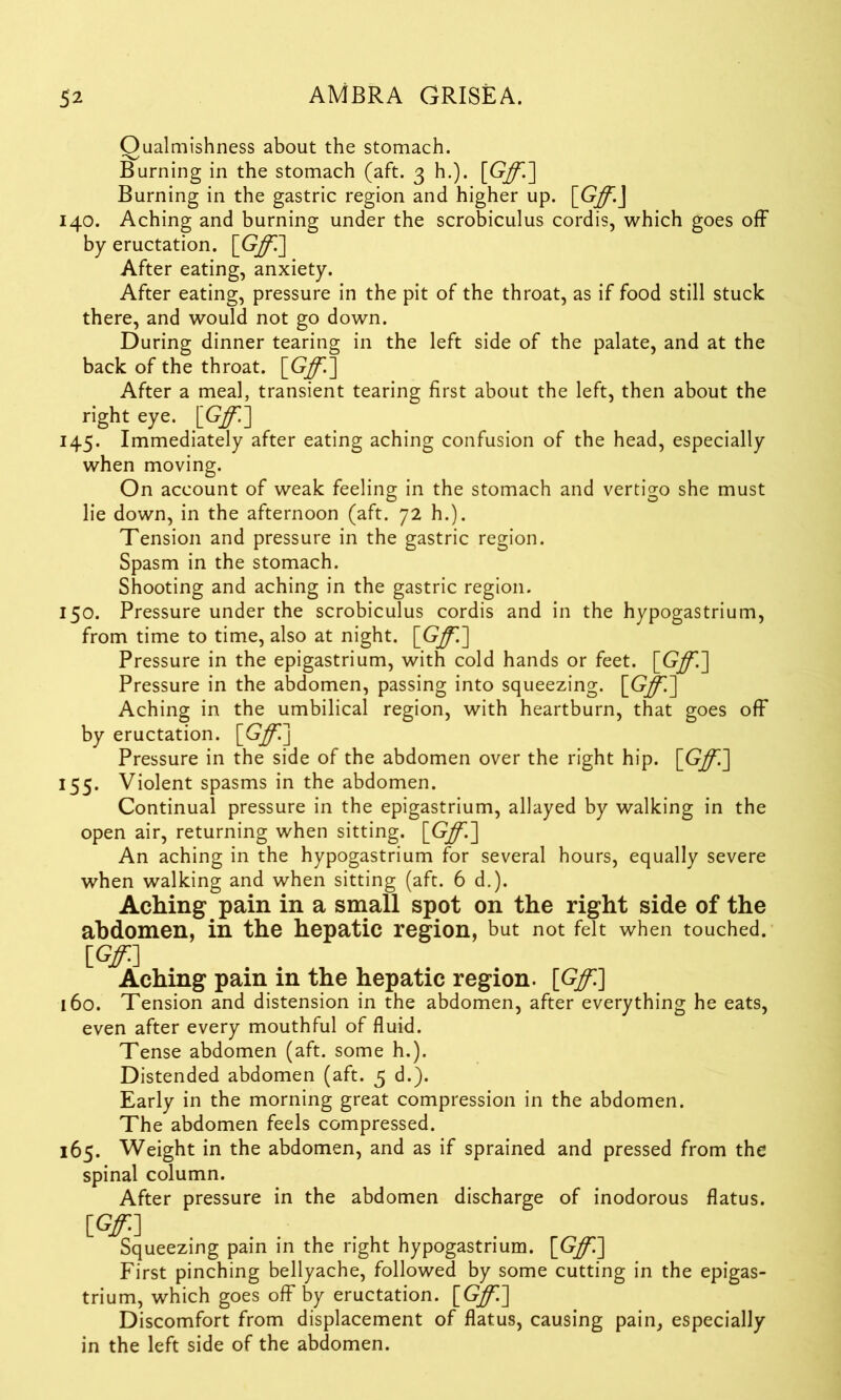 Oualmishness about the stomach. Burning in the stomach (aft. 3 h.). [Gff.] Burning in the gastric region and higher up. [Gff.J 140. Aching and burning under the scrobiculus cordis, which goes off by eructation. [Gff.'] After eating, anxiety. After eating, pressure in the pit of the throat, as if food still stuck there, and would not go down. During dinner tearing in the left side of the palate, and at the back of the throat. [Gff.] After a meal, transient tearing first about the left, then about the right eye. [G/i] 145. Immediately after eating aching confusion of the head, especially when moving. On account of weak feeling in the stomach and vertigo she must lie down, in the afternoon (aft. 72 h.). Tension and pressure in the gastric region. Spasm in the stomach. Shooting and aching in the gastric region. 150. Pressure under the scrobiculus cordis and in the hypogastrium, from time to time, also at night. [Gff.] Pressure in the epigastrium, with cold hands or feet. [Gff.] Pressure in the abdomen, passing into squeezing. [Gff] Aching in the umbilical region, with heartburn, that goes off by eructation. [Gff] Pressure in the side of the abdomen over the right hip. [Gff] 155. Violent spasms in the abdomen. Continual pressure in the epigastrium, allayed by walking in the open air, returning when sitting. [Gff.] An aching in the hypogastrium for several hours, equally severe when walking and when sitting (aft. 6 d,). Aching pain in a small spot on the right side of the abdomen, in the hepatic region, but not felt when touched. [Gff] Aching pain in the hepatic region. [Gff] 160. Tension and distension in the abdomen, after everything he eats, even after every mouthful of fluid. Tense abdomen (aft. some h.). Distended abdomen (aft. 5 d.). Early in the morning great compression in the abdomen. The abdomen feels compressed. 165. Weight in the abdomen, and as if sprained and pressed from the spinal column. After pressure in the abdomen discharge of inodorous flatus. [Gff] Squeezing pain in the right hypogastrium. [Gff] First pinching bellyache, followed by some cutting in the epigas- trium, which goes off by eructation. [Gff] Discomfort from displacement of flatus, causing pain, especially in the left side of the abdomen.