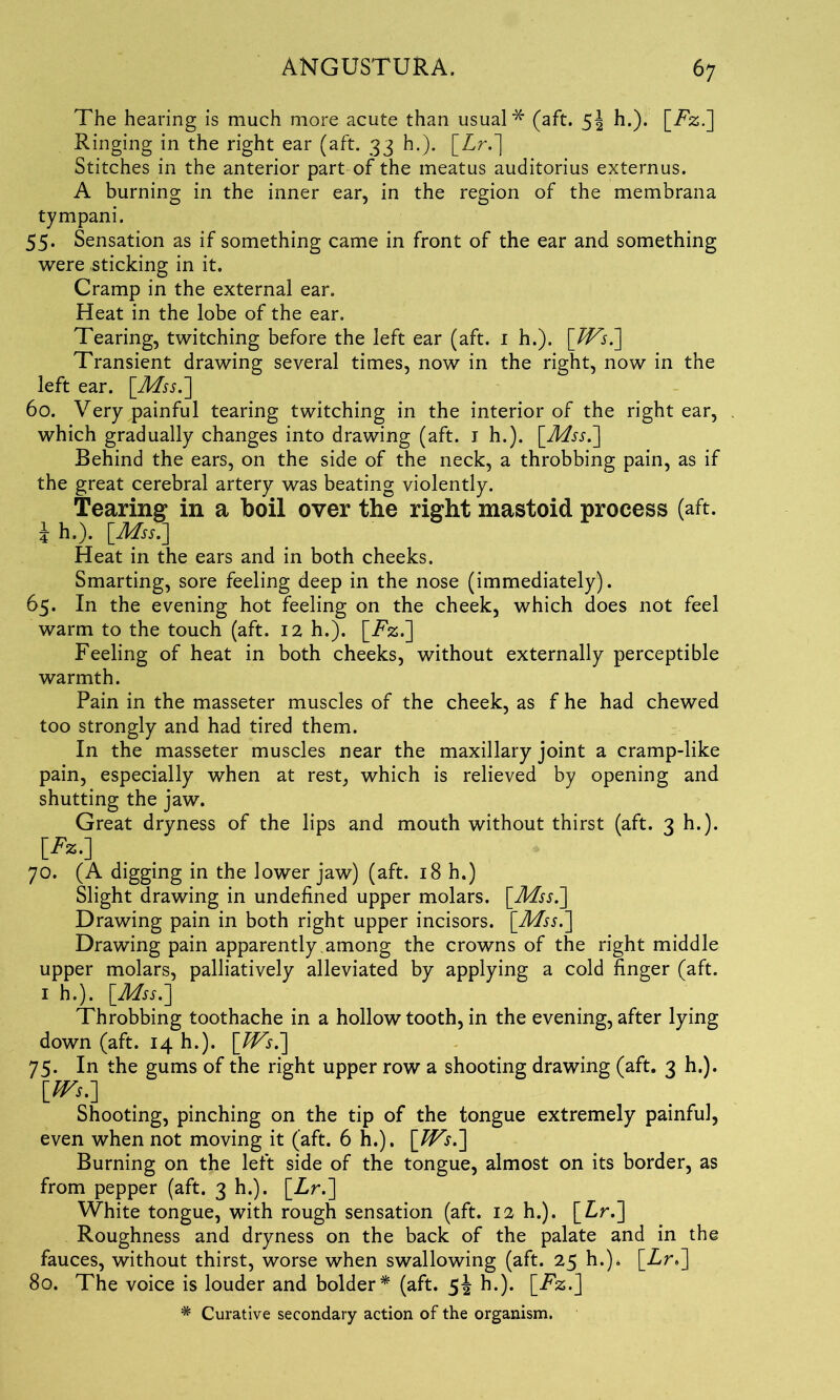 The hearing is much more acute than usual* (aft. h.). [jFz.] Ringing in the right ear (aft. 33 h.). [Lr.] Stitches in the anterior part of the meatus auditorius externus. A burning in the inner ear, in the region of the membrana tympani. 55. Sensation as if something came in front of the ear and something were sticking in it. Cramp in the external ear. Heat in the lobe of the ear. Tearing, twitching before the left ear (aft. 1 h.). [TVsT] Transient drawing several times, now in the right, now in the left ear. [Mss.] 60. Very painful tearing twitching in the interior of the right ear, which gradually changes into drawing (aft. 1 h.). [Mss.] Behind the ears, on the side of the neck, a throbbing pain, as if the great cerebral artery was beating violently. Tearing in a boil over the right mastoid process (aft. \ h.). [Mss.] Heat in the ears and in both cheeks. Smarting, sore feeling deep in the nose (immediately). 65. In the evening hot feeling on the cheek, which does not feel warm to the touch (aft. 12 h.). [T%.] Feeling of heat in both cheeks, without externally perceptible warmth. Pain in the masseter muscles of the cheek, as f he had chewed too strongly and had tired them. In the masseter muscles near the maxillary joint a cramp-like pain, especially when at rest, which is relieved by opening and shutting the jaw. Great dryness of the lips and mouth without thirst (aft. 3 h.). [*■*•] 70. (A digging in the lower jaw) (aft. 18 h.) Slight drawing in undefined upper molars. [Mss.] Drawing pain in both right upper incisors. [Mss.] Drawing pain apparently among the crowns of the right middle upper molars, palliatively alleviated by applying a cold finger (aft. 1 h.). [Mss.] Throbbing toothache in a hollow tooth, in the evening, after lying down (aft. 14 h.). [TVs.] 75. In the gums of the right upper row a shooting drawing (aft. 3 h.). [TVs.] Shooting, pinching on the tip of the tongue extremely painful, even when not moving it (aft. 6 h.). [TVs.] Burning on the left side of the tongue, almost on its border, as from pepper (aft. 3 h.). [Lr.] White tongue, with rough sensation (aft. 12 h.). [Lr.] Roughness and dryness on the back of the palate and in the fauces, without thirst, worse when swallowing (aft. 25 h.). [Lr>] 80. The voice is louder and bolder* (aft. 5^ h.). [Tz.]