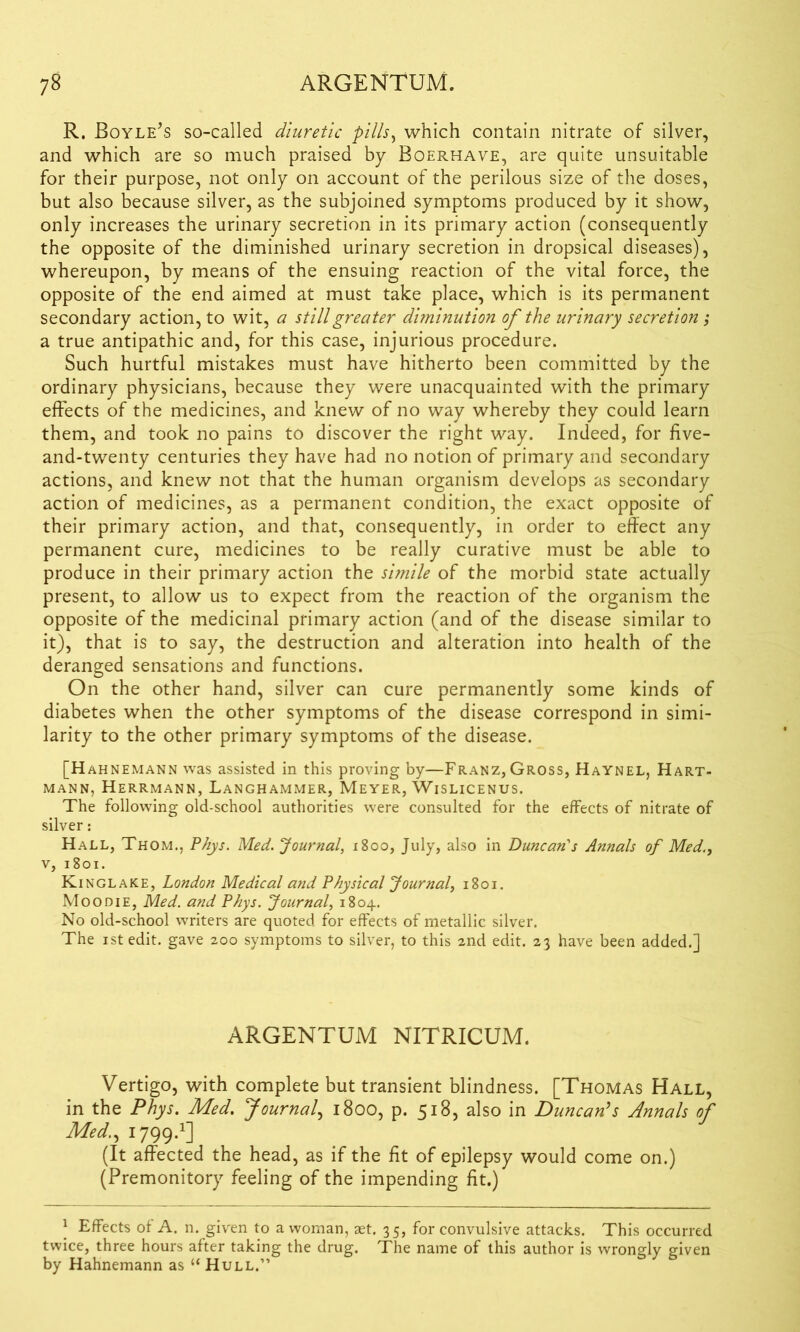 R. Boyle’s so-called diuretic pills, which contain nitrate of silver, and which are so much praised by Boerhave, are quite unsuitable for their purpose, not only on account of the perilous size of the doses, but also because silver, as the subjoined symptoms produced by it show, only increases the urinary secretion in its primary action (consequently the opposite of the diminished urinary secretion in dropsical diseases), whereupon, by means of the ensuing reaction of the vital force, the opposite of the end aimed at must take place, which is its permanent secondary action, to wit, a still greater diminution of the urinary secretion; a true antipathic and, for this case, injurious procedure. Such hurtful mistakes must have hitherto been committed by the ordinary physicians, because they were unacquainted with the primary effects of the medicines, and knew of no way whereby they could learn them, and took no pains to discover the right way. Indeed, for five- and-twenty centuries they have had no notion of primary and secondary actions, and knew not that the human organism develops as secondary action of medicines, as a permanent condition, the exact opposite of their primary action, and that, consequently, in order to effect any permanent cure, medicines to be really curative must be able to produce in their primary action the simile of the morbid state actually present, to allow us to expect from the reaction of the organism the opposite of the medicinal primary action (and of the disease similar to it), that is to say, the destruction and alteration into health of the deranged sensations and functions. On the other hand, silver can cure permanently some kinds of diabetes when the other symptoms of the disease correspond in simi- larity to the other primary symptoms of the disease. [Hahnemann was assisted in this proving by—Franz, Gross, Haynel, Hart- mann, Herrmann, Langhammer, Meyer, Wislicenus. The following old-school authorities were consulted for the effects of nitrate of silver: Hall, Thom., Phys. Med. Journal, 1800, July, also in Duncan's Annals of Med., v, 1801. Kinglake, London Medical and Physical Journal, 1801. Moo die, Med. and Phys. Journal, 1804. No old-school writers are quoted for effects of metallic silver. The istedit. gave 200 symptoms to silver, to this 2nd edit. 23 have been added.] ARGENTUM NITRICUM. Vertigo, with complete but transient blindness. [Thomas Hall, in the Phys. Med. Journal, 1800, p. 518, also in Duncan's Annals of Med., 1799.1] (It affected the head, as if the fit of epilepsy would come on.) (Premonitory feeling of the impending fit.) 1 Effects of A. n. given to a woman, aet. 35, for convulsive attacks. This occurred twice, three hours after taking the drug. The name of this author is wrongly given by Hahnemann as “ Hull.”