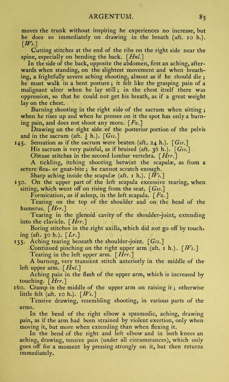 moves the trunk without inspiring he experiences no increase, but he does so immediately on drawing in the breath (aft. 10 h.). Cutting stitches at the end of the ribs on the right side near the spine, especially on bending the back. \_Hnl.~\ In the side of the back, opposite the abdomen, first an aching, after- wards when standing, on the slightest movement and when breath- ing, a frightfully severe aching shooting, almost as if he should die ; he must walk in a bent posture ; it felt like the grasping pain of a malignant ulcer when he lay still; in the chest itself there was oppression, so that he could not get his breath, as if a great weight lay on the chest. Burning shooting in the right side of the sacrum when sitting ; when he rises up and when he presses on it the spot has only a burn- ing pain, and does not shoot any more. [Tz.] Drawing on the right side of the posterior portion of the pelvis and in the sacrum (aft. \ h.). [Gjj.] 145. Sensation as if the sacrum were beaten (aft. 24 h.). [Gjj.] His sacrum is very painful, as if bruised (aft. 36 h.). [Gjj.] Obtuse stitches in the second lumbar vertebra. [Afrr.] A tickling, itching shooting betwixt the scapulae, as from a severe flea- or gnat-bite ; he cannpt scratch enough. Sharp aching inside the scapulae (aft. 1 h.). \_tVs.~] 150. On the upper part of the left scapula excessive tearing, when sitting, which went off on rising from the seat, [Gw.] Formication, as if asleep, in the left scapula. [T%.] Tearing on the top of the shoulder aad on the head of the humerus. \_Hrr.'] Tearing in the glenoid cavity of the shoulder-joint, extending into, the clavicle. \_Hrr.~\ Boring stitches in the right axilla, which did not go off by touch- ing (aft. 30 h.).. [Zr.] 155. Aching tearing beneath the shoulder-joint. [G^.] Continued pinching on the right upper arm (aft. 1 h.). Tearing in the left upper arm. [Hrr.'] A burning, very transient stitch anteriorly in the middle of the left upper arm.: Aching pain in the flesh of the upper arm, which is increased by touching, [ii/rr.] 160. Cramp in the middle of the upper arm on raising it 3 otherwise little felt (aft. 10 h.). \_TVs.'] Tensive drawing, resembling shooting, in various parts of the arms. In the bend of the right elbow a spasmodic, aching, drawing pain, as if the arm had been strained by violent exertion, only when moving it, but more when extending than when flexing it. In the bend of the right and left elbow and in both knees an aching, drawing, tensive pain (under all circumstances), which only goes off for a moment by pressing strongly on it, but then returns immediately.