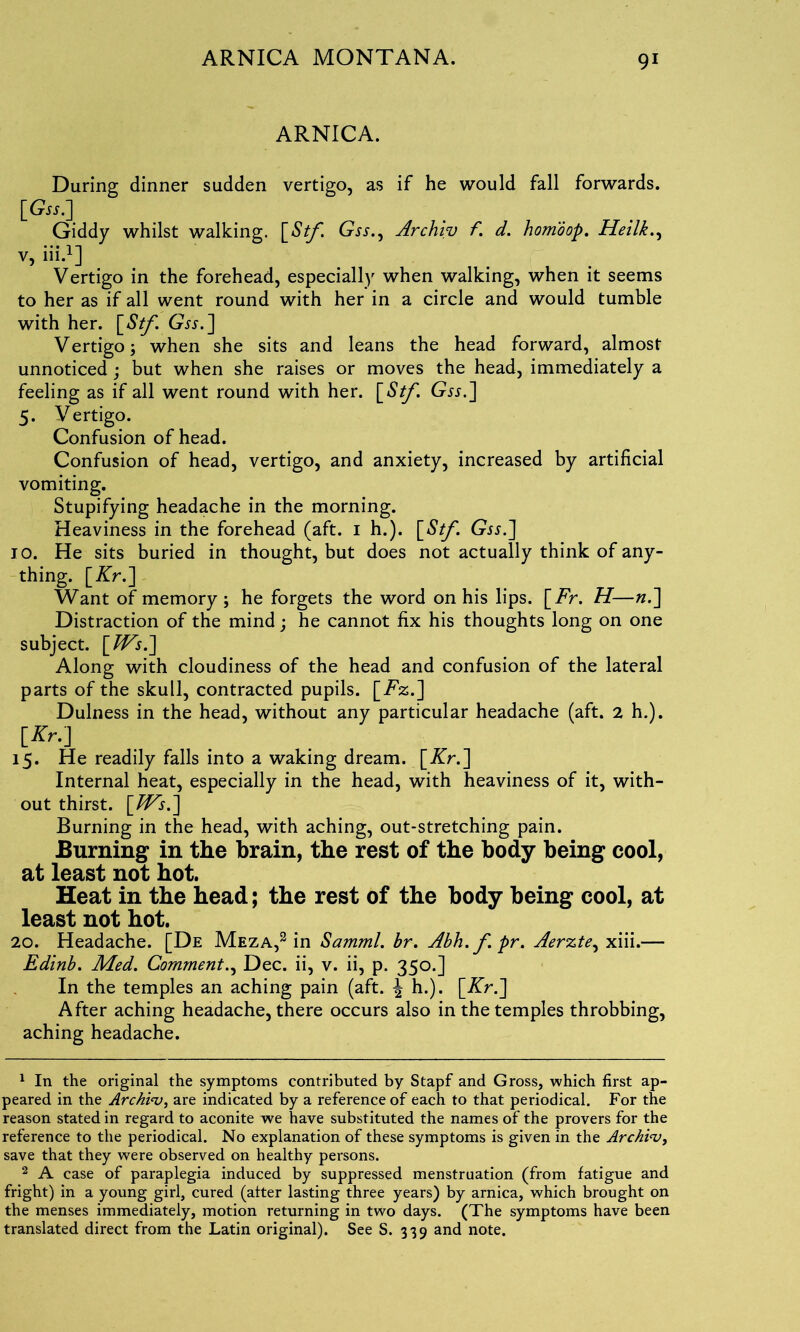 ARNICA. During dinner sudden vertigo, as if he would fall forwards. [Gw.] Giddy whilst walking. [Stf. Gss., Archiv f. d. homoop. Heilk., v, iii.1 2] Vertigo in the forehead, especially when walking, when it seems to her as if all went round with her in a circle and would tumble with her. Gss.] Vertigo 3 when she sits and leans the head forward, almost unnoticed ; but when she raises or moves the head, immediately a feeling as if all went round with her. \_Stf. Gw.] 5. Vertigo. Confusion of head. Confusion of head, vertigo, and anxiety, increased by artificial vomiting. Stupifying headache in the morning. Heaviness in the forehead (aft. 1 h.). [Stf \ Gw.] 10. He sits buried in thought, but does not actually think of any- thing. [Kr.] Want of memory 3 he forgets the word on his lips. \_Fr. H—n.] Distraction of the mind; he cannot fix his thoughts long on one subject. [TVs.] Along with cloudiness of the head and confusion of the lateral parts of the skull, contracted pupils. [Tz.] Dulness in the head, without any particular headache (aft. 2 h.). [Kr.] 15. He readily falls into a waking dream. [Kr.] Internal heat, especially in the head, with heaviness of it, with- out thirst. [TVs.] Burning in the head, with aching, out-stretching pain. Burning in the brain, the rest of the body being cool, at least not hot. Heat in the head; the rest of the body being cool, at least not hot. 20. Headache. [De Meza,3 in Samml. br. Abh.fpr. Aerzte, xiii.— Edinb. Med. Comment., Dec. ii, v. ii, p. 350.] In the temples an aching pain (aft. ^ h.). [Kr.] After aching headache, there occurs also in the temples throbbing, aching headache. 1 In the original the symptoms contributed by Stapf and Gross, which first ap- peared in the Archiv, are indicated by a reference of each to that periodical. For the reason stated in regard to aconite we have substituted the names of the provers for the reference to the periodical. No explanation of these symptoms is given in the Archiv, save that they were observed on healthy persons. 2 A case of paraplegia induced by suppressed menstruation (from fatigue and fright) in a young girl, cured (after lasting three years) by arnica, which brought on the menses immediately, motion returning in two days. (The symptoms have been translated direct from the Latin original). See S. 339 and note.