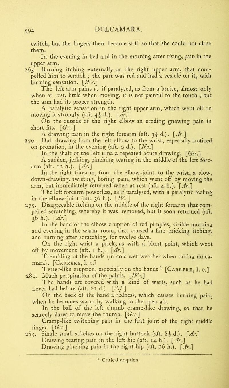 twitch, but the fingers then became stiff so that she could not close them. In the evening in bed and in the morning after rising, pain in the upper arm. 265. Burning itching externally on the right upper arm, that com- pelled him to scratch ; the part was red and had a vesicle on it, with burning sensation. The left arm pains as if paralysed, as from a bruise, almost only when at rest, little when moving, it is not painful to the touch ; but the arm had its proper strength. A paralytic sensation in the right upper arm, which went off on moving it strongly (aft. 4-J d.). On the outside of the right elbow an eroding gnawing pain in short fits. [Gjj.] A drawing pain in the right forearm (aft. 3J d.). 270. Dull drawing from the left elbow to the wrist, especially noticed on pronation, in the evening (aft. 9 d.). [A7jr.] In the shaft of the left ulna a repeated acute drawing. [Gr.r.] A sudden, jerking,, pinching tearing in the middle of the left fore- arm (aft. 12 h.). [y/r.] In the right forearm, from the elbow-joint to the wrist, a slow, down-drawing, twisting, boring pain, which went off by moving the arm, but immediately returned when at rest (aft. 4 h.). [y/r.] The left forearm powerless, as if paralysed, with a paralytic feeling in the elbow-joint (aft. 36 h.). \JVe.~\ 275. Disagreeable itching on the middle of the right forearm that com- pelled scratching, whereby it was removed, but it soon returned (aft. 36 h.). [Ar.] In the bend of the elbow eruption of red pimples, visible morning and evening in the warm room, that caused a fine pricking itching, and burning after scratching, for twelve days. On the right wrist a prick, as with a blunt point, which went off by movement (aft. 1 h.). [y/r.] Trembling of the hands (in cold wet weather when taking dulca- mara) . [Carrere, 1. c.] Tetter-like eruption, especially on the hands.1 [Carrere, 1. c.] 280. Much perspiration of the palms. [W'e.'] The hands are covered with a kind of warts, such as he had never had before (aft. 21 d.). [*SV/~.] On the back of the hand a redness, which causes burning pain, when he becomes warm by walking in the open air. In the ball of the left thumb cramp-like drawing, so that he scarcely dares to move the thumb. [Grj.] Cramp-like twitching pain in the first joint of the right middle finger. [Gjj.] 285. Single small stitches on the right buttock (aft. 8J d.). [yfr.] Drawing tearing pain in the left hip (aft. 14 h.). [y/r.] Drawing pinching pain in the right hip (aft. 26 h.). \Ar.\ 1 Critical eruption.