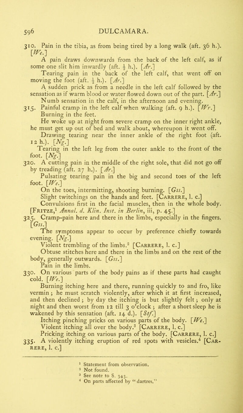 310. Pain in the tibia, as from being tired by a long walk (aft. 36 h.). [fFe.] A pain draws downwards from the back of the left calf, as if some one slit him inwardly (aft. \ h.). \Ar.~\ Tearing pain in the back of the left calf, that went off on moving the foot (aft. | h.). \_Ar.~] A sudden prick as from a needle in the left calf followed by the sensation as if warm blood or water flowed down out of the part. \Ar.~\ Numb sensation in the calf, in the afternoon and evening. 315. Painful cramp in the left calf when walking (aft. 9 h.). \_JVr.'] Burning in the feet. He woke up at night from severe cramp on the inner right ankle, he must get up out of bed and walk about, whereupon it went off. Drawing tearing near the inner ankle of the right foot (aft. iah.). [Ng.] Tearing in the left leg from the outer ankle to the front of the foot. [A^-.] 320. A cutting pain in the middle of the right sole, that did not go off by treading (aft. 27 h.). [Ar.~\ Pulsating tearing pain in the big and second toes of the left foot. \JVe.~] On the toes, intermitting, shooting burning. Slight twitchings on the hands and feet. [Carrere, 1. c.] Convulsions first in the facial muscles, then in the whole body. [Fritze,1 2 Annal. d. Klin. Inst, in Berlin, iii, p. 45.] 325. Cramp-pain here and there in the limbs, especially in the fingers. [<?».] The symptoms appear to occur by preference chiefly towards evening. [iVg\] Violent trembling of the limbs.3 [Carrere, 1. c.] Obtuse stitches here and there in the limbs and on the rest of the body, generally outwards. [Gtt.] Pain in the limbs. 330. On various parts of the body pains as if these parts had caught cold. [We.] Burning itching here and there, running quickly to and fro, like vermin ; he must scratch violently, after which it at first increased, and then declined ; by day the itching is but slightly felt; only at night and then worst from 12 till 3 o'clock; after a short sleep he is wakened by this sensation (aft. 14 d.). [*S7/'.] Itching pinching pricks on various parts of the body. [We.] Violent itching all over the body.3 [Carrere, 1. c.] Pricking itching on various parts of the body. [Carrere, 1. c.] 335. A violently itching eruption of red spots with vesicles.4 [Car- rere. I. c.] 1 Statement from observation. 2 Not found. 3 See note to S. 343. 4 On parts affected by “ dartres.”