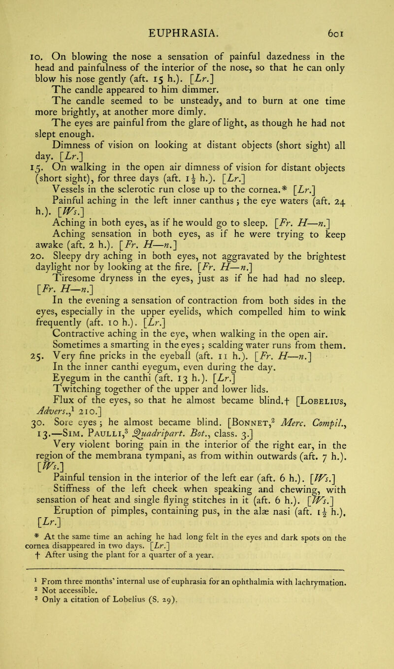 io. On blowing the nose a sensation of painful dazedness in the head and painfulness of the interior of the nose, so that he can only- blow his nose gently (aft. 15 h.). [Zr.] The candle appeared to him dimmer. The candle seemed to be unsteady, and to burn at one time more brightly, at another more dimly. The eyes are painful from the glare of light, as though he had not slept enough. Dimness of vision on looking at distant objects (short sight) all day. [Zr.] 15. On walking in the open air dimness of vision for distant objects (short sight), for three days (aft. i\ h.). [Zr.] Vessels in the sclerotic run close up to the cornea.* [Zr.] Painful aching in the left inner canthus; the eye waters (aft. 24 h.). \_m.] Aching in both eyes, as if he would go to sleep. [Zr. H—«.] Aching sensation in both eyes, as if he were trying to keep awake (aft. 2 h.), [Zr. H—«.] 20. Sleepy dry aching in both eyes, not aggravated by the brightest daylight nor by looking at the fire. [Zr. H—n.] Tiresome dryness in the eyes, just as if he had had no sleep. [Zr. H—n.] In the evening a sensation of contraction from both sides in the eyes, especially in the upper eyelids, which compelled him to wink frequently (aft. 10 h.). [Zr.] Contractive aching in the eye, when walking in the open air. Sometimes a smarting in the eyes; scalding water runs from them. 25. Very fine pricks in the eyeball (aft. n h.). [Zr. H—».] In the inner canthi eyegum, even during the day. Eyegum in the canthi (aft. 13 h.). [Zr.] Twitching together of the upper and lower lids. Flux of the eyes, so that he almost became blind.f [Lobelius, Advers.J- 210.] 30. Sore eyes \ he almost became blind. [Bonnet,1 2 3 Merc. Compile 13.—Sim. Paulli,3 ghiadripart. Bot., class. 3.] Very violent boring pain in the interior of the right ear, in the region of the membrana tympani, as from within outwards (aft. 7 h.). Painful tension in the interior of the left ear (aft. 6 h.). \JVs.\ Stiffness of the left cheek when speaking and chewing, with sensation of heat and single flying stitches in it (aft. 6 h.). \Ws.] Eruption of pimples, containing pus, in the alae nasi (aft. h.)f [Zr.] * At the same time an aching he had long felt in the eyes and dark spots on the cornea disappeared in two days. [Lr.] f After using the plant for a quarter of a year. 1 From three months’ internal use of euphrasia for an ophthalmia with lachrymation. 2 Not accessible. 3 Only a citation of Lobelius (S. 29).