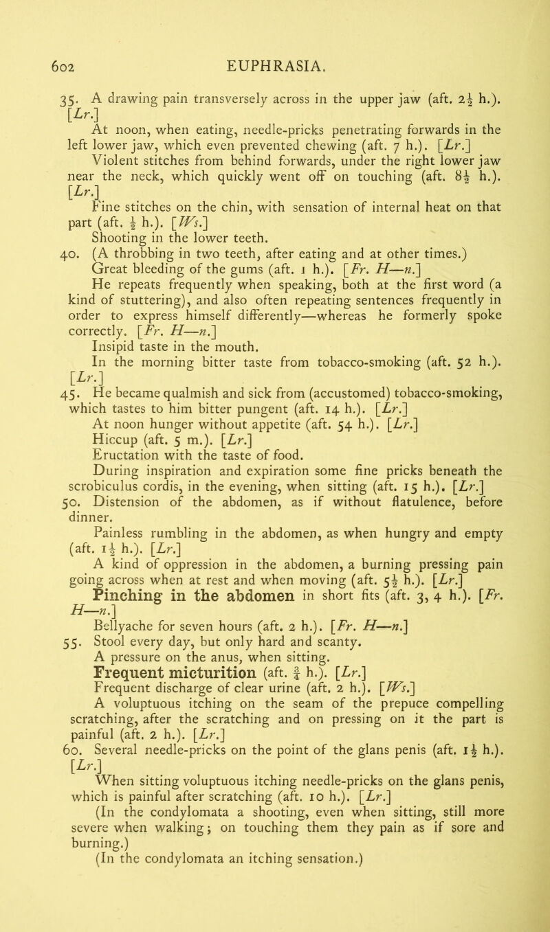 35. A drawing pain transversely across in the upper jaw (aft. h.). [*>•] At noon, when eating, needle-pricks penetrating forwards in the left lower jaw, which even prevented chewing (aft. 7 h.). [Zr.] Violent stitches from behind forwards, under the right lower jaw near the neck, which quickly went off on touching (aft. 81 h.). [*>•]. Fine stitches on the chin, with sensation of internal heat on that part (aft. ± h.). \Ws^ Shooting in the lower teeth. 40. (A throbbing in two teeth, after eating and at other times.) Great bleeding of the gums (aft. 1 h.). [Zr. H—n.~\ He repeats frequently when speaking, both at the first word (a kind of stuttering), and also often repeating sentences frequently in order to express himself differently—whereas he formerly spoke correctly. [Zr. H—n.] Insipid taste in the mouth. In the morning bitter taste from tobacco-smoking (aft. 52 h.). [>•] 45. He became qualmish and sick from (accustomed) tobacco-smoking, which tastes to him bitter pungent (aft. 14 h.). [Zr.] At noon hunger without appetite (aft. 54 h.). \Lr. 1 Hiccup (aft. 5 m.). [Zr.] Eructation with the taste of food. During inspiration and expiration some fine pricks beneath the scrobiculus cordis, in the evening, when sitting (aft. 15 h.). [Zr.] 50. Distension of the abdomen, as if without flatulence, before dinner. Painless rumbling in the abdomen, as when hungry and empty (aft. h.). [Zr.] A kind of oppression in the abdomen, a burning pressing pain going across when at rest and when moving (aft. 5J h.). [Zr.] Pinching in the abdomen in short fits (aft. 3, 4 h.). [Fr. H—r.] Bellyache for seven hours (aft. 2 h.). [Zr. H—n.] 55. Stool every day, but only hard and scanty. A pressure on the anus, when sitting. Frequent micturition (aft. f h.). [Zr.] Frequent discharge of clear urine (aft. 2 h.). \_Ws7\ A voluptuous itching on the seam of the prepuce compelling scratching, after the scratching and on pressing on it the part is painful (aft. 2 h.). [Zr.] 60. Several needle-pricks on the point of the glans penis (aft. h.). When sitting voluptuous itching needle-pricks on the glans penis, which is painful after scratching (aft. 10 h.). [Zr.] (In the condylomata a shooting, even when sitting, still more severe when walking; on touching them they pain as if sore and burning.) (In the condylomata an itching sensation.)