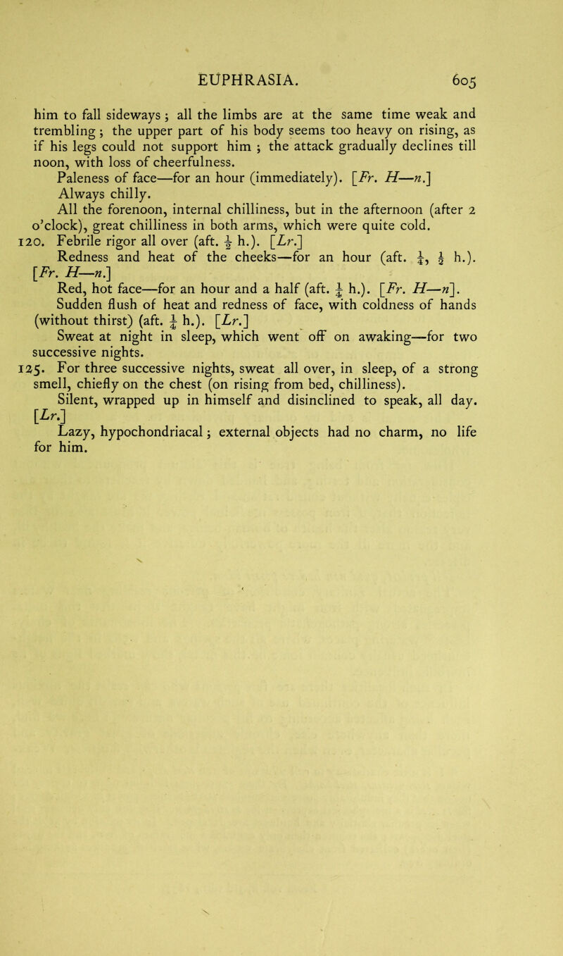 him to fall sideways ; all the limbs are at the same time weak and trembling; the upper part of his body seems too heavy on rising, as if his legs could not support him ; the attack gradually declines till noon, with loss of cheerfulness. Paleness of face—for an hour (immediately). \_Fr. H—n.] Always chilly. All the forenoon, internal chilliness, but in the afternoon (after 2 o’clock), great chilliness in both arms, which were quite cold. 120. Febrile rigor all over (aft. ^ h.). [Zr.] Redness and heat of the cheeks—for an hour (aft. J, J h.). [Fr. H—n.] Red, hot face—for an hour and a half (aft. J h.). \_Fr. H—»]. Sudden flush of heat and redness of face, with coldness of hands (without thirst) (aft. \ h.). [Zr.] Sweat at night in sleep, which went off on awaking—for two successive nights. 125. For three successive nights, sweat all over, in sleep, of a strong smell, chiefly on the chest (on rising from bed, chilliness). Silent, wrapped up in himself and disinclined to speak, all day. [Lr.) Lazy, hypochondriacal; external objects had no charm, no life for him.