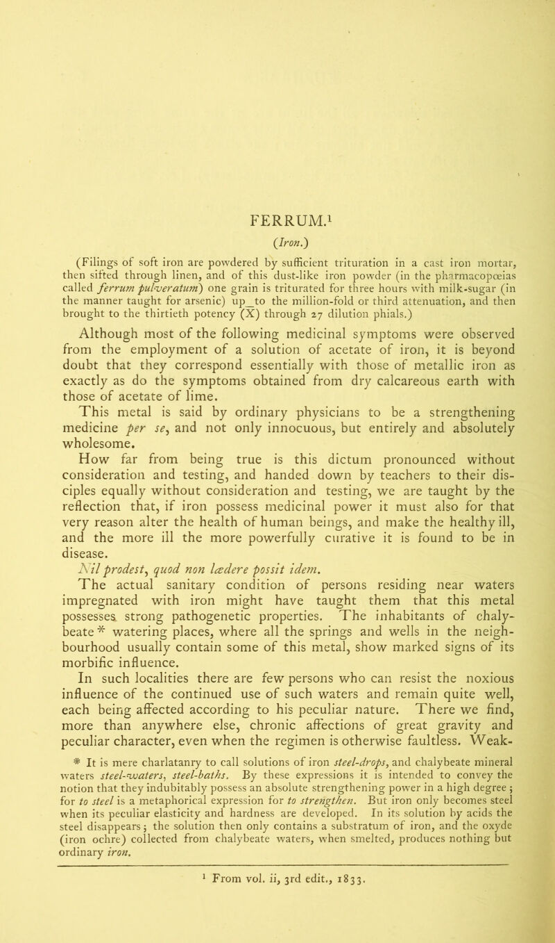 (Iron.) (Filings of soft iron are powdered by sufficient trituration in a cast iron mortar, then sifted through linen, and of this dust-like iron powder (in the pharmacopoeias called ferrum pulueratuni) one grain is triturated for three hours with milk-sugar (in the manner taught for arsenic) up_to the million-fold or third attenuation, and then brought to the thirtieth potency (X) through 27 dilution phials.) Although most of the following medicinal symptoms were observed from the employment of a solution of acetate of iron, it is beyond doubt that they correspond essentially with those of metallic iron as exactly as do the symptoms obtained from dry calcareous earth with those of acetate of lime. This metal is said by ordinary physicians to be a strengthening medicine per se, and not only innocuous, but entirely and absolutely wholesome. How far from being true is this dictum pronounced without consideration and testing, and handed down by teachers to their dis- ciples equally without consideration and testing, we are taught by the reflection that, if iron possess medicinal power it must also for that very reason alter the health of human beings, and make the healthy ill, and the more ill the more powerfully curative it is found to be in disease. Nil prodest, quod non Icedere possit idem. The actual sanitary condition of persons residing near waters impregnated with iron might have taught them that this metal possessea strong pathogenetic properties. The inhabitants of chaly- beate * watering places, where all the springs and wells in the neigh- bourhood usually contain some of this metal, show marked signs of its morbific influence. In such localities there are few persons who can resist the noxious influence of the continued use of such waters and remain quite well, each being affected according to his peculiar nature. There we find, more than anywhere else, chronic affections of great gravity and peculiar character, even when the regimen is otherwise faultless. Weak- * It is mere charlatanry to call solutions of iron steel-drops, and chalybeate mineral waters steel-waters, steel-baths. By these expressions it is intended to convey the notion that they indubitably possess an absolute strengthening power in a high degree ; for to steel is a metaphorical expression for to strengthen. But iron only becomes steel when its peculiar elasticity and hardness are developed. In its solution by acids the steel disappears; the solution then only contains a substratum of iron, and the oxyde (iron ochre) collected from chalybeate waters, when smelted, produces nothing but ordinary iron. 1 From vol. ii, 3rd edit., 1833.