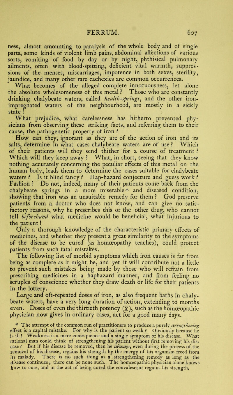 ness, almost amounting to paralysis of the whole body and of single parts, some kinds of violent limb pains, abdominal affections of various sorts, vomiting of food by day or by night, phthisical pulmonary ailments, often with blood-spitting, deficient vital warmth, suppres- sions of the menses, miscarriages, impotence in both sexes, sterility, jaundice, and many other rare cachexies are common occurrences. What becomes of the alleged complete innocuousness, let alone the absolute wholesomeness of this metal ? Those who are constantly drinking chalybeate waters, called health-springs, and the other iron- impregnated waters of the neighbourhood, are mostly in a sickly state ! What prejudice, what carelessness has hitherto prevented phy- sicians from observing these striking facts, and referring them to their cause, the pathogenetic property of iron ? How can they, ignorant as they are of the action of iron and its salts, determine in what cases chalybeate waters are of use ? Which of their patients will they send thither for a course of treatment ? Which will they keep away ? What, in short, seeing that they know nothing accurately concerning the peculiar effects of this metal on the human body, leads them to determine the cases suitable for chalybeate waters ? Is it blind fancy ? Hap-hazard conjecture and guess work ? Fashion ? Do not, indeed, many of their patients come back from the chalybeate springs in a more miserable* and diseased condition, showing that iron was an unsuitable remedy for them ? God preserve patients from a doctor who does not know, and can give no satis- factory reasons, why he prescribes this or the other drug, who cannot tell beforehand what medicine would be beneficial, what injurious to the patient! Only a thorough knowledge of the characteristic primary effects of medicines, and whether they present a great similarity to the symptoms of the disease to be cured (as homoeopathy teaches), could protect patients from such fatal mistakes. The following list of morbid symptoms which iron causes is far from being as complete as it might be, and yet it will contribute not a little to prevent such mistakes being made by those who will refrain from prescribing medicines in a haphazard manner, and from feeling no scruples of conscience whether they draw death or life for their patients in the lottery. Large and oft-repeated doses of iron, as also frequent baths in chaly- beate waters, have a very long duration of action, extending to months even. Doses of even the thirtieth potency (x), such as the homoeopathic physician now gives in ordinary cases, act for a good many days. * The attempt of the common run of practitioners to produce a purely strengthening effect is a capital mistake. For why is the patient so weak ? Obviously because he is ill! Weakness is a mere consequence and a single symptom of his disease. What rational man could think of strengthening his patient without first removing his dis- ease ? But if his disease be removed, then he always, even during the process of the removal of his disease, regains his strength by the energy of his organism freed from its malady. There is no such thing as a strengthening remedy as long as the disease continues ; there can be none such. The homoeopathic physician alone knows how to cure, and in the act of being cured the convalescent regains his strength.