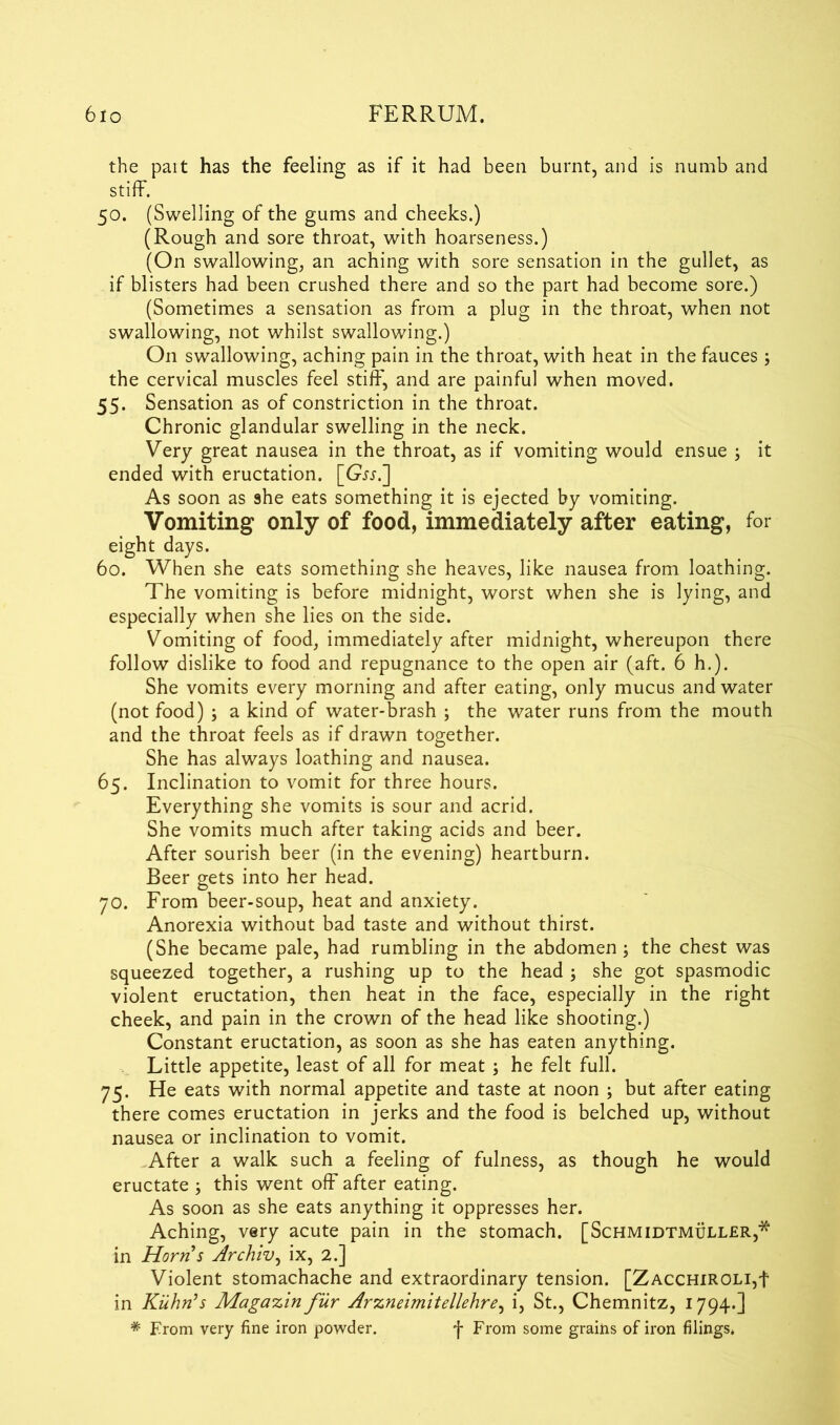 the pait has the feeling as if it had been burnt, and is numb and stiff. 50. (Swelling of the gums and cheeks.) (Rough and sore throat, with hoarseness.) (On swallowing, an aching with sore sensation in the gullet, as if blisters had been crushed there and so the part had become sore.) (Sometimes a sensation as from a plug in the throat, when not swallowing, not whilst swallowing.) On swallowing, aching pain in the throat, with heat in the fauces; the cervical muscles feel stiff, and are painful when moved. 55. Sensation as of constriction in the throat. Chronic glandular swelling in the neck. Very great nausea in the throat, as if vomiting would ensue ; it ended with eructation. [Gw.] As soon as she eats something it is ejected by vomiting. Vomiting only of food, immediately after eating, for eight days. 60. When she eats something she heaves, like nausea from loathing. The vomiting is before midnight, worst when she is lying, and especially when she lies on the side. Vomiting of food, immediately after midnight, whereupon there follow dislike to food and repugnance to the open air (aft. 6 h.). She vomits every morning and after eating, only mucus and water (not food) ; a kind of water-brash ; the water runs from the mouth and the throat feels as if drawn together. She has always loathing and nausea. 65. Inclination to vomit for three hours. Everything she vomits is sour and acrid. She vomits much after taking acids and beer. After sourish beer (in the evening) heartburn. Beer gets into her head. 70. From beer-soup, heat and anxiety. Anorexia without bad taste and without thirst. (She became pale, had rumbling in the abdomen ; the chest was squeezed together, a rushing up to the head ; she got spasmodic violent eructation, then heat in the face, especially in the right cheek, and pain in the crown of the head like shooting.) Constant eructation, as soon as she has eaten anything. Little appetite, least of all for meat ; he felt full. 75. He eats with normal appetite and taste at noon ; but after eating there comes eructation in jerks and the food is belched up, without nausea or inclination to vomit. After a walk such a feeling of fulness, as though he would eructate ; this went off after eating. As soon as she eats anything it oppresses her. Aching, very acute pain in the stomach. [Schmidtmuller,* in Horn’s Archiv, ix, 2.] Violent stomachache and extraordinary tension. [ZacchiroliT in Kuhn’s Magazin fur Arzneimitellehre, i, St., Chemnitz, 1794.] * From very fine iron powder. *j- From some grains of iron filings*