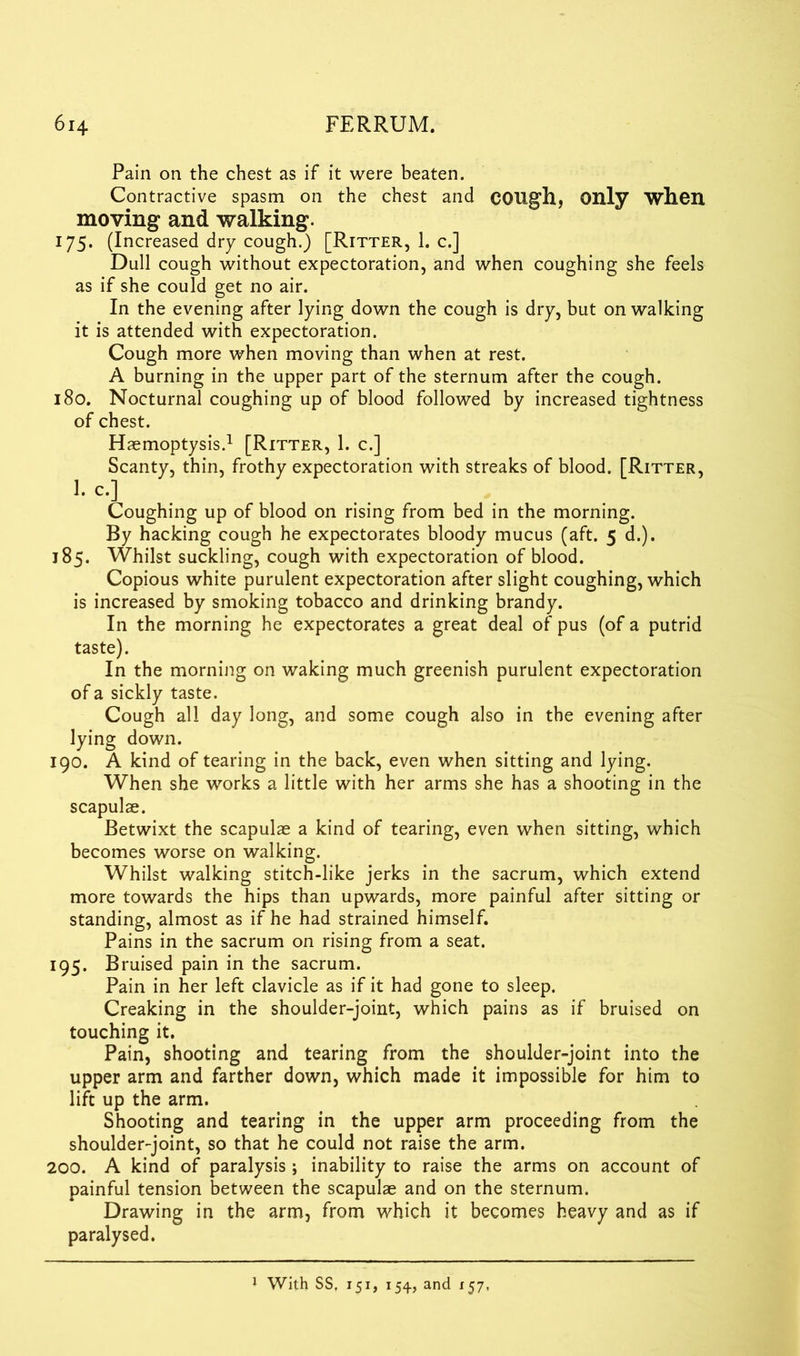 Pain on the chest as if it were beaten. Contractive spasm on the chest and COUgh, Only when moving and walking. 175. (Increased dry cough.) [Ritter, 1. c.] Dull cough without expectoration, and when coughing she feels as if she could get no air. In the evening after lying down the cough is dry, but on walking it is attended with expectoration. Cough more when moving than when at rest. A burning in the upper part of the sternum after the cough. 180. Nocturnal coughing up of blood followed by increased tightness of chest. Haemoptysis.1 [Ritter, 1. c.] Scanty, thin, frothy expectoration with streaks of blood. [Ritter, ]. c.] Coughing up of blood on rising from bed in the morning. By hacking cough he expectorates bloody mucus (aft. 5 d.). 185. Whilst suckling, cough with expectoration of blood. Copious white purulent expectoration after slight coughing, which is increased by smoking tobacco and drinking brandy. In the morning he expectorates a great deal of pus (of a putrid taste). In the morning on waking much greenish purulent expectoration of a sickly taste. Cough all day long, and some cough also in the evening after lying down. 190. A kind of tearing in the back, even when sitting and lying. When she works a little with her arms she has a shooting in the scapulae. Betwixt the scapulae a kind of tearing, even when sitting, which becomes worse on walking. Whilst walking stitch-like jerks in the sacrum, which extend more towards the hips than upwards, more painful after sitting or standing, almost as if he had strained himself. Pains in the sacrum on rising from a seat. 195. Bruised pain in the sacrum. Pain in her left clavicle as if it had gone to sleep. Creaking in the shoulder-joint, which pains as if bruised on touching it. Pain, shooting and tearing from the shoulder-joint into the upper arm and farther down, which made it impossible for him to lift up the arm. Shooting and tearing in the upper arm proceeding from the shoulder-joint, so that he could not raise the arm. 200. A kind of paralysis ; inability to raise the arms on account of painful tension between the scapulae and on the sternum. Drawing in the arm, from which it becomes heavy and as if paralysed. 1 With SS. 151, 154, and 157,