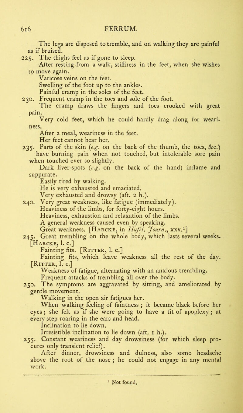 The legs are disposed to tremble, and on walking they are painful as if bruised. 225. The thighs feel as if gone to sleep. After resting from a walk, stiffness in the feet, when she wishes to move again. Varicose veins on the feet. Swelling of the foot up to the ankles. Painful cramp in the soles of the feet. 230. Frequent cramp in the toes and sole of the foot. The cramp draws the fingers and toes crooked with great pain. Very cold feet, which he could hardly drag along for weari- ness. After a meal, weariness in the feet. Her feet cannot bear her. 235. Parts of the skin (e.g. on the back of the thumb, the toes, See.) have burning pain when not touched, but intolerable sore pain when touched ever so slightly. Dark liver-spots (e.g. on the back of the hand) inflame and suppurate. Easily tired by walking. He is very exhausted and emaciated. Very exhausted and drowsy (aft. 2 h.). 240. Very great weakness, like fatigue (immediately). Heaviness of the limbs, for forty-eight hours. Heaviness, exhaustion and relaxation of the limbs. A general weakness caused even by speaking. Great weakness. [Harcke, in Hufel. Journ., xxv.1] 245. Great trembling on the whole body, which lasts several weeks. [Harcke, 1. c.] Fainting fits. [Ritter, 1. c.] Fainting fits, which leave weakness all the rest of the day. [Ritter, 1. c.] Weakness of fatigue, alternating with an anxious trembling. Frequent attacks of trembling all over the body. 250. The symptoms are aggravated by sitting, and ameliorated by gentle movement. Walking in the open air fatigues her. When walking feeling of faintness ; it became black before her eyes \ she felt as if she were going to have a fit of apoplexy; at every step roaring in the ears and head. Inclination to lie down. Irresistible inclination to lie down (aft. 1 h.). 255. Constant weariness and day drowsiness (for which sleep pro- cures only transient relief). After dinner, drowsiness and dulness, also some headache above the root of the nose ; he could not engage in any mental work. 1 Not found,