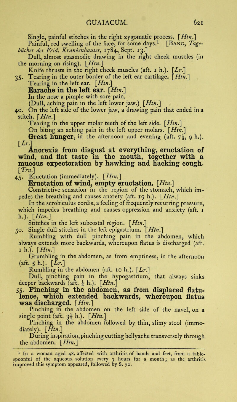 Single, painful stitches in the right zygomatic process. [Htn.] Painful, red swelling of the face, for some days.1 [Bang, Tage- biicher des Frid. Krankenhauses, 1784, Sept. 13.] Dull, almost spasmodic drawing in the right cheek muscles (in the morning on rising). [Htn.] Knife thrusts in the right cheek muscles (aft. 1 h.). [Lr.] 35. Tearing in the outer border of the left ear cartilage. [Htn.] Tearing in the left ear. [Htn.] Earache in the left ear. [Htn.] In the nose a pimple with sore pain. (Dull, aching pain in the left lower jaw.) [Htn.] 40. On the left side of the lower jaw, a drawing pain that ended in a stitch. [Htn] Tearing in the upper molar teeth of the left side. [Htn.] On biting an aching pain in the left upper molars. [Htn.] Great hunger, in the afternoon and evening (aft. 7J, 9 h.). [Lr.] Anorexia from disgust at everything, eructation of wind, and flat taste in the mouth, together with a mucous expectoration by hawking and hacking cough. [7r«.] 45. Eructation (immediately). [Htn.] Eructation of wind, empty eructation. [Htn.] Constrictive sensation in the region of the stomach, which im- pedes the breathing and causes anxiety (aft. 19 h.). [Htn.] In the scrobiculus cordis, a feeling of frequently recurring pressure, which impedes breathing and causes oppression and anxiety (aft. 1 h.). [Htn.] Stitches in the left subcostal region. \_Htn.~\ 50. Single dull stitches in the left epigastrium. [Htn?] Rumbling with dull pinching pain in the abdomen, which always extends more backwards, whereupon flatus is discharged (aft. 1 h.). [Htn.] Grumbling in the abdomen, as from emptiness, in the afternoon (aft. 5 h.). [Lr.] Rumbling in the abdomen (aft. 10 h.). [Lr.'] Dull, pinching pain in the hypogastrium, that always sinks deeper backwards (aft. J h.). [Htn.] 55. Pinching in the abdomen, as from displaced flatu- lence, which extended backwards, whereupon flatus was discharged. [Htn.] Pinching in the abdomen on the left side of the navel, on a single point (aft. 3J h.). [Htn.] Pinching in the abdomen followed by thin, slimy stool (imme- diately). [Htn.] During inspiration, pinching cutting bellyache transversely through the abdomen. [Htn.] 1 In a woman aged 48, affected with arthritis of hands and feet, from a table- spoonful of the aqueous solutiop every 3 hours for a month j as the arthritis improved this symptom appeared, followed by S. 70.