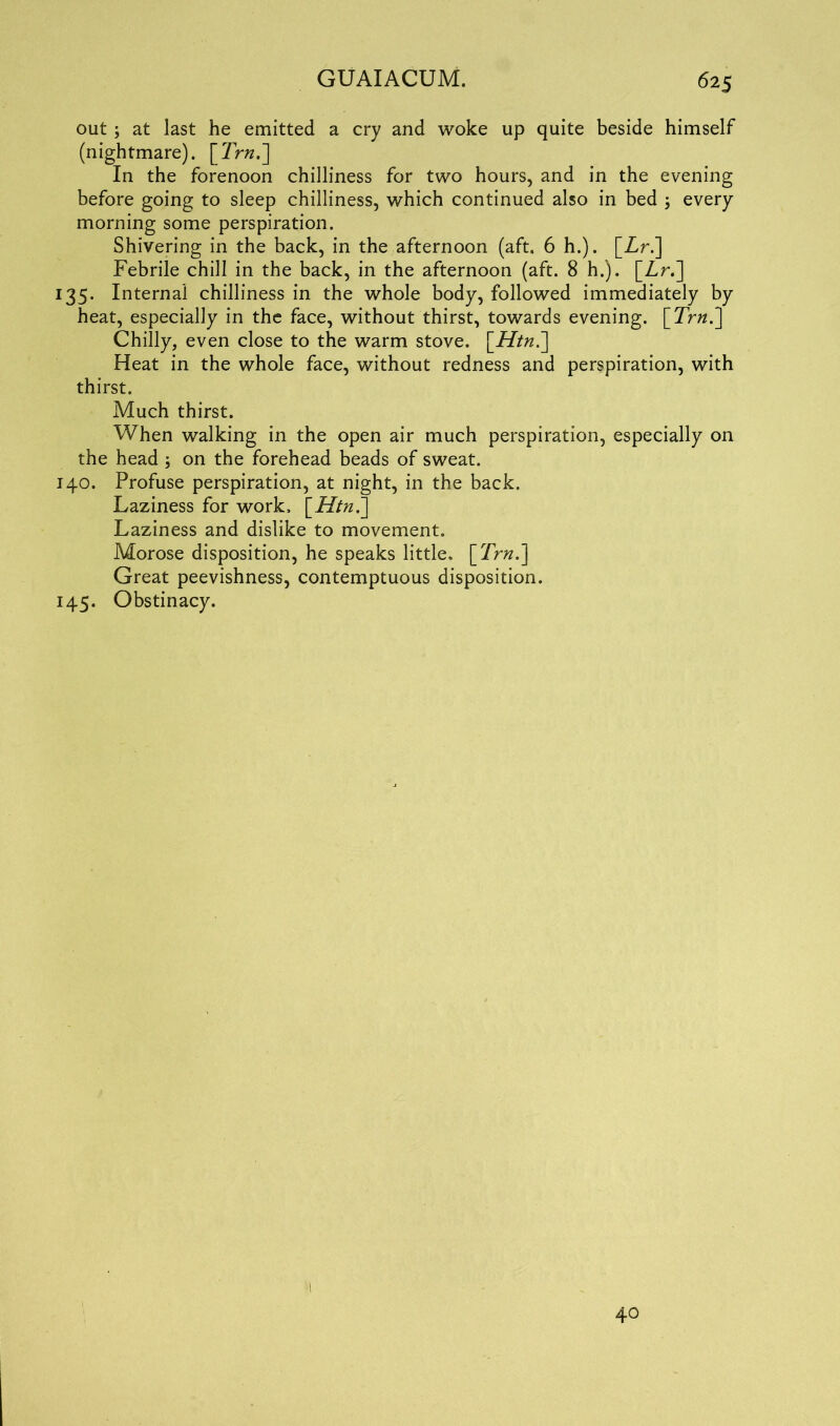 out ; at last he emitted a cry and woke up quite beside himself (nightmare). [Trn.~\ In the forenoon chilliness for two hours, and in the evening before going to sleep chilliness, which continued also in bed ; every morning some perspiration. Shivering in the back, in the afternoon (aft. 6 h.). [Zr.] Febrile chill in the back, in the afternoon (aft. 8 h.). [Zr.] 135. Internal chilliness in the whole body, followed immediately by heat, especially in the face, without thirst, towards evening. \_Trn.'] Chilly, even close to the warm stove. \_Htn.~] Heat in the whole face, without redness and perspiration, with thirst. Much thirst. When walking in the open air much perspiration, especially on the head ; on the forehead beads of sweat. 140. Profuse perspiration, at night, in the back. Laziness for work, [Htn.^ Laziness and dislike to movement. Morose disposition, he speaks little, [Trn.\ Great peevishness, contemptuous disposition. 145. Obstinacy. 40