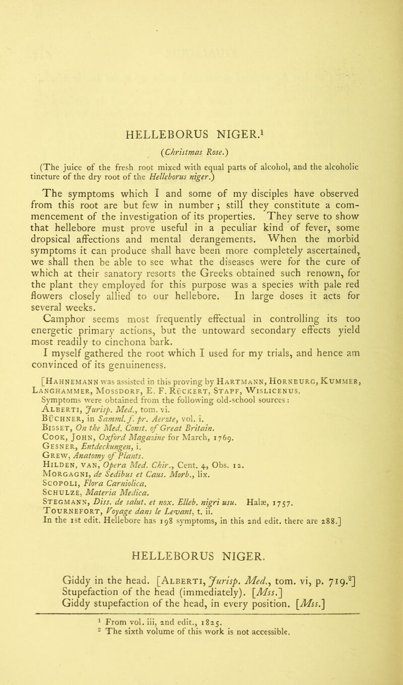 (Christmas Rose.) (The juice of the fresh root mixed with equal parts of alcohol, and the alcoholic tincture of the dry root of the Helleborus niger.) The symptoms which I and some of my disciples have observed from this root are but few in number $ still they constitute a com- mencement of the investigation of its properties. They serve to show that hellebore must prove useful in a peculiar kind of fever, some dropsical affections and mental derangements. When the morbid symptoms it can produce shall have been more completely ascertained, we shall then be able to see what the diseases were for the cure of which at their sanatory resorts the Greeks obtained such renown, for the plant they employed for this purpose was a species with pale red flowers closely allied to our hellebore. In large doses it acts for several weeks. Camphor seems most frequently effectual in controlling its too energetic primary actions, but the untoward secondary effects yield most readily to cinchona bark. I myself gathered the root which I used for my trials, and hence am convinced of its genuineness. [Hahnemann was assisted in this proving by Hartmann, Hornburg, Kummer, Langhammer, Mossdorf, E, F. Ruckert, Stapf, Wislicenus. Symptoms were obtained from the following old-school sources: Alberti, Jurisp. Med., tom. vi. Buchner, in Samml.f. pr. Aerzte, vol. i. Bisset, On the Med. Const, of Great Britain. Cook, John, Oxford Magazine for March, 1769. Gesner, Entdeckungen, i. Grew, Anatomy of Plants. Hilden, van, Opera Med. Chir., Cent. 4, Obs. 12. Morgagni, de Sedibus et Cans. Morb., lix. Scopoli, Flora Carniolica. Schulze, Materia Medica. Stegmann, Diss. de salut. et nox. Elleb. nigri usu. Halae, 1757. Tournefort, Voyage dans le Levant, t. ii. In the 1st edit. Hellebore has 198 symptoms, in this 2nd edit, there are 288.] HELLEBORUS NIGER, Giddy in the head. [Alberti, Jurisp. Med., tom. vi, p. 719.2] Stupefaction of the head (immediately). [Mss.] Giddy stupefaction of the head, in every position. [Mss.] 1 From vol. iii, 2nd edit., 1825.