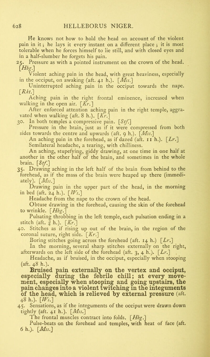 He knows not how to hold the head on account of the violent pain in it; he lays it every instant on a different place ; it is most tolerable when he forces himself to lie still, and with closed eyes and in a half-slumber he forgets his pain. 25. Pressure as with a pointed instrument on the crown of the head. [Hbg] Violent aching pain in the head, with great heaviness, especially in the occiput, on awaking (aft. 41 h.). [Mss.] Uninterrupted aching pain in the occiput towards the nape. [**■] ... Aching pain in the right frontal eminence, increased when walking in the open air. [Kr.] After enforced attention aching pain in the right temple, aggra- vated when walking (aft. 8 h.). [Kr.] 30. In both temples a compressive pain. [£*/'.] Pressure in the brain, just as if it were compressed from both sides towards the centre and upwards (aft. 9 h.). [Mss.] An aching pain in the forehead, as if dazed (aft. 11 h.). [Zr.] Semilateral headache, a tearing, with chilliness. An aching, stupefying, giddy drawing, at one time in one half at another in the other half of the brain, and sometimes in the whole brain. [6’^/'.] 35. Drawing aching in the left half of the brain from behind to the forehead, as if the mass of the brain were heaped up there (immedi- ately). [Mss.] Drawing pain in the upper part of the head, in the morning in bed (aft. 24 h.). [TVs.] Headache from the nape to the crown of the head. Obtuse drawing in the forehead, causing the skin of the forehead to wrinkle. [Hbg.] Pulsating throbbing in the left temple, each pulsation ending in a stitch (aft. | h.). [Kr.] 40. Stitches as if rising up out of the brain, in the region of the coronal suture, right side. [Kr.] Boring stitches going across the forehead (aft. 14 h.) [Zr.] In the morning, several sharp stitches externally on the right, afterwards on the left side of the forehead (aft. 3, 4 h.). [Zr.] Headache, as if bruised, in the occiput, especially when stooping (aft. 48 h.). Bruised pain externally on the vertex and occiput, especially during the febrile chill; at every move- ment, especially when stooping and going upstairs, the pain changes into a violent twitching in the integuments of the head, which is relieved by external pressure (aft. 48 h.). [Ws.] 45. Sensations, as if the integuments of the occiput were drawn down tightly (aft. 41 h.). [Mss.] The frontal muscles contract into folds. [Hbg.] Pulse-beats on the forehead and temples, with heat of face (aft. 6 h.). [Mss.]