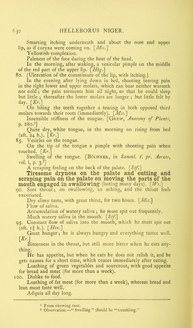 Smarting itching underneath and about the nose and upper lip, as if coryza were coming on. [Mss.] Yellowish complexion. Paleness of the face during the heat of the head. In the morning, after waking, a vesicular pimple on the middle of the red part of the upper lip. [Hbg.] So. (Ulceration of the commissure of the lip, with itching.) In the evening after lying down in bed, shooting tearing pain in the right lower and upper molars, which can bear neither warmth nor cold ; the pain torments him all night, so that he could sleep but little ; thereafter the lower molars are longer ; but little felt by day. [Kr.] On biting the teeth together a tearing in both opposed third molars towards their roots (immediately). [Mss.] Insensible stiffness of the tongue. [Grew, Anatomy of Plants, p. 280.1] Ouite dry, white tongue, in the morning on rising from bed (aft.^24 h.). [Kr.] 85. Vesicles on the tongue. On the tip of the tongue a pimple with shooting pain when touched. [Kr.] Swelling of the tongue. [Buchner, in Samml. f pr. Aerzte, vol. i, p. 3-2] A scraping feeling on the back of the palate. [Stf] Tiresome dryness on the palate and cutting and scraping pain on the palate on moving the parts of the mouth engaged in swallowing (lasting many days). [Ws7] 90. Sore throat; on swallowing, an aching, and the throat feels excoriated. Dry slimy taste, with great thirst, for two hours. [Mss.] Flow of saliva. Accumulation of watery saliva; he must spit out frequently. Much watery saliva in the mouth. [S^/l] 95. Constant flow of saliva into the mouth, which he must spit out (aft. if h.). [Hin.] Great hunger; he is always hungry and everything tastes well. [*»•.] Bitterness in the throat, but still more bitter when he eats any- thing. He has appetite, but when he eats he does not relish it, and he gets nausea for a short time, which ceases immediately after eating. Loathing of green vegetables and sourcrout, with good appetite for bread and meat (for more than a week), too. Dislike to food. Loathing of fat meat (for more than a week), whereas bread and lean meat taste well. Adipsia all day long. 1 From chewing root. 2 Observation.—“Swelling” should be “trembling.”