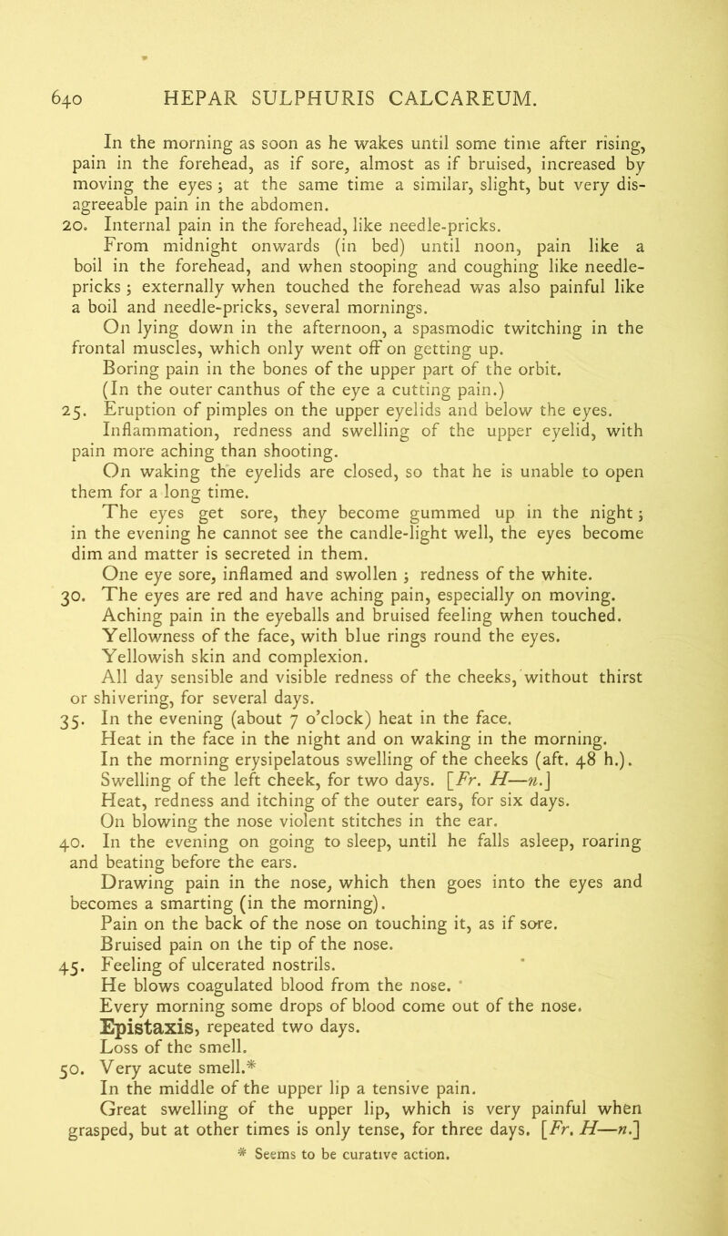 In the morning as soon as he wakes until some time after rising, pain in the forehead, as if sore, almost as if bruised, increased by moving the eyes ; at the same time a similar, slight, but very dis- agreeable pain in the abdomen. 20. Internal pain in the forehead, like needle-pricks. From midnight onwards (in bed) until noon, pain like a boil in the forehead, and when stooping and coughing like needle- pricks ; externally when touched the forehead was also painful like a boil and needle-pricks, several mornings. On lying down in the afternoon, a spasmodic twitching in the frontal muscles, which only went off on getting up. Boring pain in the bones of the upper part of the orbit. (In the outer canthus of the eye a cutting pain.) 25. Eruption of pimples on the upper eyelids and below the eyes. Inflammation, redness and swelling of the upper eyelid, with pain more aching than shooting. On waking the eyelids are closed, so that he is unable to open them for a long time. The eyes get sore, they become gummed up in the night; in the evening he cannot see the candle-light well, the eyes become dim and matter is secreted in them. One eye sore, inflamed and swollen ; redness of the white. 30. The eyes are red and have aching pain, especially on moving. Aching pain in the eyeballs and bruised feeling when touched. Yellowness of the face, with blue rings round the eyes. Yellowish skin and complexion. All day sensible and visible redness of the cheeks, without thirst or shivering, for several days. 35. In the evening (about 7 o’clock) heat in the face. Heat in the face in the night and on waking in the morning. In the morning erysipelatous swelling of the cheeks (aft. 48 h.). Swelling of the left cheek, for two days. \_Fr. H—n.J Heat, redness and itching of the outer ears, for six days. On blowing the nose violent stitches in the ear. 40. In the evening on going to sleep, until he falls asleep, roaring and beating before the ears. Drawing pain in the nose, which then goes into the eyes and becomes a smarting (in the morning). Pain on the back of the nose on touching it, as if sore. Bruised pain on the tip of the nose. 45. Feeling of ulcerated nostrils. He blows coagulated blood from the nose. Every morning some drops of blood come out of the nose. Epistaxis, repeated two days. Loss of the smell. 50. Very acute smell.* In the middle of the upper lip a tensive pain. Great swelling of the upper lip, which is very painful when grasped, but at other times is only tense, for three days. [Fr. H—«.] * Seems to be curative action.