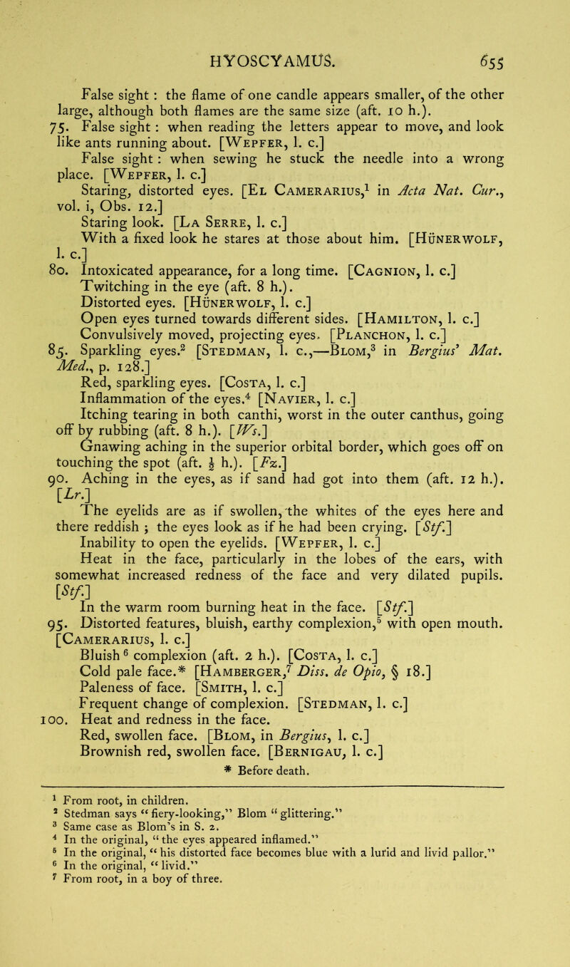 False sight : the flame of one candle appears smaller, of the other large, although both flames are the same size (aft. 10 h.). 75. False sight : when reading the letters appear to move, and look like ants running about. [Wepfer, 1. c.] False sight : when sewing he stuck the needle into a wrong place. [Wepfer, 1. c.] Staring, distorted eyes. [El Camerarius,1 in Acta Nat. Cur., vol. i, Obs. 12.] Staring look. [La Serre, 1. c.] With a fixed look he stares at those about him. [Hunerwolf, 1. c.] 80. Intoxicated appearance, for a long time. [Cagnion, 1. c.] Twitching in the eye (aft. 8 h.). Distorted eyes. [Hunerwolf, 1. c.] Open eyes turned towards different sides. [Hamilton, 1. c.] Convulsively moved, projecting eyes. [Planchon, 1. c.] 85. Sparkling eyes.2 [Stedman, 1. c.,—Blom,3 in Bergius9 Mat. Med., p. 128.] Red, sparkling eyes. [Costa, 1. c.] Inflammation of the eyes.4 [Navier, 1. c.] Itching tearing in both canthi, worst in the outer canthus, going off by rubbing (aft. 8 h.). \Ws.] Gnawing aching in the superior orbital border, which goes off on touching the spot (aft. J h.). [Fz.] 90. Aching in the eyes, as if sand had got into them (aft. 12 h.). The eyelids are as if swollen, the whites of the eyes here and there reddish ; the eyes look as if he had been crying. [St/] Inability to open the eyelids. [Wepfer, 1. c.] Heat in the face, particularly in the lobes of the ears, with somewhat increased redness of the face and very dilated pupils. [*/.] In the warm room burning heat in the face. [St/.'] 95. Distorted features, bluish, earthy complexion,5 with open mouth. [Camerarius, 1. c.] Bluish6 complexion (aft. 2 h.). [Costa, 1. c.] Cold pale face.* [Hamberger,7 Diss. de Opio, § 18.] Paleness of face. [Smith, 1. c.] Frequent change of complexion. [Stedman, 1. c.] 100. Heat and redness in the face. Red, swollen face. [Blom, in Bergius, 1. c.] Brownish red, swollen face. [Bernigau, 1. c.] * Before death. 1 From root, in children. 2 Stedman says “ fiery-looking,” Blom “glittering.” 3 Same case as Blom’s in S. 2. 4 In the original, “ the eyes appeared inflamed.” 6 In the original, “ his distorted face becomes blue with a lurid and livid pallor.1’ 6 In the original, “ livid.” 7 From root, in a boy of three.