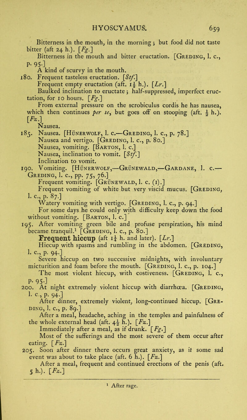 Bitterness in the mouth, in the morning ; but food did not taste bitter (aft 24 h.). [Fg.] Bitterness in the mouth and bitter eructation. [Greding, 1. c., P- 95-] . A kind of scurvy in the mouth. 180. Frequent tasteless eructation. [67/1] Frequent empty eructation (aft. 1^ h.). [Lr.] Baulked inclination to eructate; half-suppressed, imperfect eruc- tation, for 10 hours, \_Fg.~\ From external pressure on the scrobiculus cordis he has nausea, which then continues per se, but goes off on stooping (aft. \ h.). [Fz.] Nausea. 185. Nausea. [Hunerwolf, 1. c.—Greding, 1. c., p. 78.] Nausea and vertigo. [Greding, 1. c., p. 80.] Nausea, vomiting. [Barton, 1. c.] Nausea, inclination to vomit. [£//'.] Inclination to vomit. 190. Vomiting. [Hunerwolf,—Grunewald,—Gardane, 1. c.— Greding, 1. c., pp. 75, 76.] Frequent vomiting. [Grunewald, 1. c. (1).] Frequent vomiting of white but very viscid mucus. [Greding, 1. C., p. 87.] Watery vomiting with vertigo. [Greding, 1. c., p. 94.] For some days he could only with difficulty keep down the food without vomiting. [Barton, 1. c.] 195. After vomiting green bile and profuse perspiration, his mind became tranquil.1 [Greding, 1. c., p. 80.] Frequent hiccup (aft ij h. and later). [Zr.] Hiccup with spasms and rumbling in the abdomen. [Greding, I. c.., p. 94.] _ Severe hiccup on two successive midnights, with involuntary micturition and foam before the mouth. [Greding, 1. c., p. 104.] The most violent hiccup, with costiveness. [Greding, 1. c., P- 95-1 200. At night extremely violent hiccup with diarrhoea. [Greding, 1. c., p. 94.] After dinner, extremely violent, long-continued hiccup. [Gre- ding, 1. c., p. 89.] After a meal, headache, aching in the temples and painfulness of the whole external head (aft. 4^ h.). [Fz.] Immediately after a meal, as if drunk. [Fg-.] Most of the sufferings and the most severe of them occur after eating. [Fz.] 205. Soon after dinner there occurs great anxiety, as it some sad event was about to take place (aft. 6 h.). [Fz.] After a meal, frequent and continued erections of the penis (aft. 5h .). [Jfc.J 1 After rage.