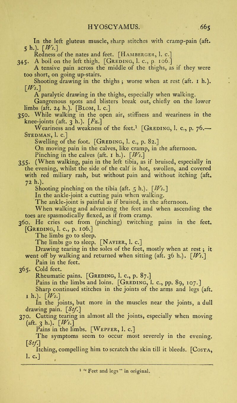 In the left gluteus muscle, sharp stitches with cramp-pain (aft. 5 b.). [IVs.-] Redness of the nates and feet. [Hamberger, 1. C-] 345. A boil on the left thigh. [Greding, 1. c., p. 106.] A tensive pain across the middle of the thighs, as if they were too short, on going up-stairs. Shooting drawing in the thighs ; worse when at rest (aft. 1 h.). [^•] A paralytic drawing in the thighs, especially when walking. Gangrenous spots and blisters break out, chiefly on the lower limbs (aft. 24 h.), [Blom, 1. c.] 350. While walking in the open air, stiffness and weariness in the knee-joints (aft. 3 h.). [Tz.] Weariness and weakness of the feet.1 [Greding, 1. c., p. 76.— Stedman, 1. c.] Swelling of the foot. [Greding, 1. c., p. 82.] On moving pain in the calves, like cramp, in the afternoon. Pinching in the calves (aft. 1 h.). \_Ws^\ 355. (When walking, pain in the left tibia, as if bruised, especially in the evening, whilst the side of the calf is hot, swollen, and covered with red miliary rash, but without pain and without itching (aft. 72 *>•)• Shooting pinching on the tibia (aft. 5 h.). \JVs,\ In the ankle-joint a cutting pain when walking. The ankle-joint is painful as if bruised, in the afternoon. When walking and advancing the feet and when ascending the toes are spasmodically flexed, as if from cramp. 360. He cries out from (pinching) twitching pains in the feet. [Greding, 1. c., p. 106.] The limbs go to sleep. The limbs go to sleep. [Navier, 1. c.] Drawing tearing in the soles of the feet, mostly when at rest; it went off by walking and returned when sitting (aft. 36 h.). \JVs^\ Pain in the feet. 365. Cold feet. Rheumatic pains. [Greding, 1. c., p. 87.] Pains in the limbs and loins. [Greding, 1. c., pp. 89, 107.] Sharp continued stitches in the joints of the arms and legs (aft. 1 h.). JFs.] In the joints, but more in the muscles near the joints, a dull drawing pain. [$£/'.] 370. Cutting tearing in almost all the joints, especially when moving (aft. 3 h.). Pains in the limbs. [Wepfer, 1. c.] The symptoms seem to occur most severely in the evening. [St/.] Itching, compelling him to scratch the skin till it bleeds. [Costa, 1. c.] * “ Feet and legs” in original.