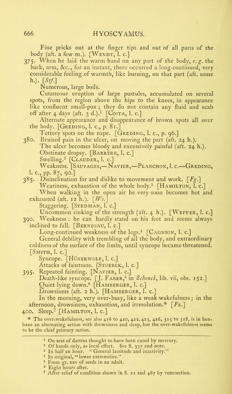 Fine pricks out at the finger tips and out of all parts of the body (aft. a few m.). [Wendt, 1. c.] 375- When he laid the warm hand on any part of the body, e.g. the back, arm, &c., for an instant, there occurred a long-continued, very considerable feeling of warmth, like burning, on that part (aft. some h.). [Stf.] Numerous, large boils. Cutaneous eruption of large pustules, accumulated on several spots, from the region above the hips to the knees, in appearance like confluent small-pox ; they do not contain any fluid and scab off after 4 days (aft. 3 d.).1 [Costa, 1. c.] Alternate appearance and disappearance of brown spots all over the body. [Greding, 1. c., p. 81.] Tettery spots on the nape. [Greding, 1. c., p. 96.] 380. Bruised pain in the ulcer, on moving the part (aft. 24 h.). The ulcer becomes bloody and excessively painful (aft. 24 h.). Obstinate dropsy. [Barrere, 1. c.] Swelling.2 [Clauder, 1. c.] Weakness. [Sauvages,— Navier,—Planchon, 1. c.—Greding, 1. c., pp. 87, 90.] 385. Disinclination for and dislike to movement and work, [i^.] Weariness, exhaustion of the whole body.3 [Hamilton, 1. c.] When walking in the open air he very soon becomes hot and exhausted (aft. 12 h.). \Ws^\ Staggering. [Stedman, 1. c.] Uncommon sinking of the strength (aft. 4 h.). [Wepfer, 1. c.] 390. Weakness : he can hardly stand on his feet and seems always inclined to fall. [Bernigau, 1. c.] Long-continued weakness of the legs.4 [Cagnion, 1. c.] General debility with trembling of all the body, and extraordinary coldness of the surface of the limbs, until syncope became threatened. [Smith, 1. c.] Syncope. [Hunerwolf, 1. c.] Attacks of faintness. [Stoerck, 1. c.] 395. Repeated fainting. [Navier, 1. c.] Death-like syncope. [J. Faber,5 in Schenck, lib. vii, obs. 152.] Quiet lying down.6 [Hamberger, 1. c.] Drowsiness (aft. 2 h.). [Hamberger, 1. c.] In the morning, very over-busy, like a weak wakefulness; in the afternoon, drowsiness, exhaustion, and irresolution.* [Fz.] 400. Sleep.7 [Hamilton, 1. c.] * The over-wakefulness, see also 416 to 420, 422,423, 426, 515 to 518, is in hen- bane an alternating action with drowsiness and sleep, but the over-wakefulness seems to be the chief primary action. 1 On seat of dartres thought to have been cured by mercury. 2 Of hands only, as local effect. See S. 337 and note. 3 In half an hour. “ General lassitude and inactivity.” 4 In original, “lower extremities.” 5 From gr. xxv of seeds in an adult. 6 Eight hours after. 7 After relief of condition shown in S. 22 and 467 by venesection.