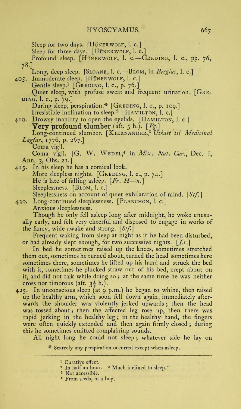 Sleep for two days. [Hunerwolf, 1. c.] Sleep for three days. [Hunerwolf, 1. c.] Profound sleep. [Hunerwolf, 1. c.—Greding, 1. c., pp. 76, 78.] Long, deep sleep. [Sloane, 1. c.—-Blom, in Bergius, 1. c.] 405. Immoderate sleep. [Hunerwolf, 1. c.] Gentle sleep.1 2 [Greding, 1. c., p. 76.] Quiet sleep, with profuse sweat and frequent urination. [Gre- DING, 1. C., p. 79.] During sleep, perspiration.* [Greding, 1. c., p. 109.] Irresistible inclination to sleep.3 [Hamilton, 1. c.] 4TO. Drowsy inability to open the eyelids. [Hamilton, 1. c.] Very profound slumber (aft. 5 h.). [Fg.] Long-continued slumber. [Kiernander,3 Utkast til Medicinal Lagfar, 1776, p. 267.] Coma vigil. Coma vigil. [G. W. Wedel,4 in Misc. Nat. Cur., Dec. i, Ann. 3, Obs. 21.] 415. In his sleep he has a comical look. More sleepless nights. [Greding, 1. c., p. 74.] He is late of falling asleep. [Fr. H—-«.] Sleeplessness. [Blom, 1. c.] Sleeplessness on account of quiet exhilaration of mind. [£//'.] 420. Long-continued sleeplessness. [Planchon, 1. c.] Anxious sleeplessness. Though he only fell asleep long after midnight, he woke unusu- ally early, and felt very cheerful and disposed to engage in works of the fancy, wide awake and strong. [St/'.] Frequent waking from sleep at night as if he had been disturbed, or had already slept enough, for two successive nights. [Zr.] In bed he sometimes raised up the knees, sometimes stretched them out, sometimes he turned about, turned the head sometimes here sometimes there, sometimes he lifted up his hand and struck the bed with it, sometimes he plucked straw out of his bed, crept about on it, and did not talk while doing so ; at the same time he was neither cross nor timorous (aft. 3J h.). 425. In unconscious sleep (at 9 p.m.) he began to whine, then raised up the healthy arm, which soon fell down again, immediately after- wards the shoulder was violently jerked upwards ; then the head was tossed about, then the affected leg rose up, then there was rapid jerking in the healthy leg ; in the healthy hand, the fingers were often quickly extended and then again firmly closed ; during this he sometimes emitted complaining sounds. All night long he could not sleep ; whatever side he lay on * Scarcely any perspiration occurred except when asleep. 1 Curative effect. 2 In half an hour. (e Much inclined to sleep.” 3 Not accessible. 4 From seeds, in a boy.