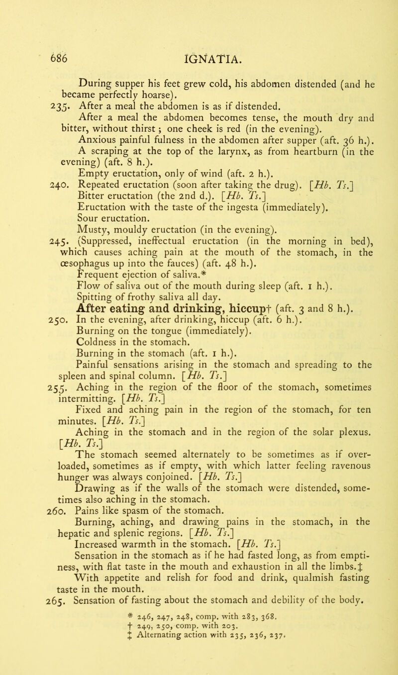 During supper his feet grew cold, his abdomen distended (and he became perfectly hoarse). 235. After a meal the abdomen is as if distended. After a meal the abdomen becomes tense, the mouth dry and bitter, without thirst; one cheek is red (in the evening). Anxious painful fulness in the abdomen after supper (aft. 36 h.). A scraping at the top of the larynx, as from heartburn (in the evening) (aft. 8 h.). Empty eructation, only of wind (aft. 2 h.). 240. Repeated eructation (soon after taking the drug). [Hb. Ts.~\ Bitter eructation (the 2nd d.). \_Hb. Ts.~\ Eructation with the taste of the ingesta (immediately). Sour eructation. Musty, mouldy eructation (in the evening). 245. (Suppressed, ineffectual eructation (in the morning in bed), which causes aching pain at the mouth of the stomach, in the oesophagus up into the fauces) (aft. 48 h.). Frequent ejection of saliva.* Flow of saliva out of the mouth during sleep (aft. 1 h.). Spitting of frothy saliva all day. After eating and drinking, hiccupt (aft. 3 and 8 h.). 250. In the evening, after drinking, hiccup (aft. 6 h.). Burning on the tongue (immediately). Coldness in the stomach. Burning in the stomach (aft. 1 h.). Painful sensations arising in the stomach and spreading to the spleen and spinal column. [Hb. Ts.~\ 255. Aching in the region of the floor of the stomach, sometimes intermitting. [Hb. Ts.'] Fixed and aching pain in the region of the stomach, for ten minutes. [Hb. Ts.] Aching in the stomach and in the region of the solar plexus. [Hb. Ts.] The stomach seemed alternately to be sometimes as if over- loaded, sometimes as if empty, with which latter feeling ravenous hunger was always conjoined. [Hb. Ts.] Drawing as if the walls of the stomach were distended, some- times also aching in the stomach. 260. Pains like spasm of the stomach. Burning, aching, and drawing pains in the stomach, in the hepatic and splenic regions. [Hb. Ts.] Increased warmth in the stomach. [Hb. Ts.~\ Sensation in the stomach as if he had fasted long, as from empti- ness, with flat taste in the mouth and exhaustion in all the limbs.% With appetite and relish for food and drink, qualmish fasting taste in the mouth. 265. Sensation of fasting about the stomach and debility of the body. * 246, 247, 248, comp, with 283, 368. f 249, 250, comp, with 203. J Alternating action with 235, 236, 237.