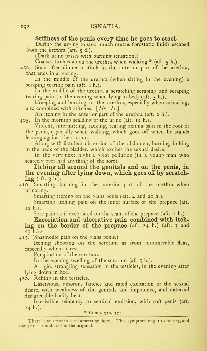 Stiffness of the penis every time he goes to stool. During the urging to stool much mucus (prostatic fluid) escaped from the urethra (aft. 5 d.). (Dark urine passes with burning sensation.) Coarse stitches along the urethra when walking* (aft. 5 h.). 400. Soon after dinner a stitch in the anterior part of the urethra, that ends in a tearing. In the middle of the urethra (when sitting in the evening) a scraping tearing pain (aft. 1 h.). In the middle of the urethra a scratching scraping and scraping tearing pain (in the evening when lying in bed) (aft. 5 h.). Creeping and burning in the urethra, especially when urinating, also combined with stitches. \Hb. Ts.~\ An itching in the anterior part of the urethra (aft. 2 h.). 405. In the morning scalding of the urine (aft. 12 h.). Violent, intermitting, racking, tearing aching pain in the root of the penis, especially when walking, which goes off when he stands leaning against the sacrum. Along with flatulent distension of the abdomen, burning itching in the neck of the bladder, which excites the sexual desire. In the very next night a great pollution (in a young man who scarcely ever had anything of the sort). Itching all around the genitals and on the penis, in the evening after lying down, which goes off by scratch- ing (aft. 3 h.). 410. Smarting burning in the anterior part of the urethra when urinating. Smarting itching on the glans penis (aft. 4 and 20 h.). Smarting itching pain on the inner surface of the prepuce (aft. 12 h.). Sore pain as if excoriated on the seam of the prepuce (aft. 1 h.). Excoriation and ulcerative pain combined with itch- ing on the border of the prepuce (aft. 24 h.) (aft. 3 and 27 h.).1 415. (Spasmodic pain on the glans penis.) Itching shooting on the scrotum as from innumerable fleas, especially when at rest. Perspiration of the scrotum. In the evening swelling of the scrotum (aft 5 h.). A rigid, strangling sensation in the testicles, in the evening after lying down in bed. 420. Aching in the testicles. Lascivious, amorous fancies and rapid excitation of the sexual desire, with weakness of the genitals and impotence, and external disagreeable bodily heat. Irresistible tendency to seminal emission, with soft penis (aft. 24 h.). * Comp. 370, 371. There is an error in the numeration here. This symptom ought to be 414, and not 415 as numbered in the original.