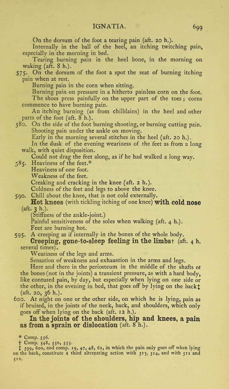 On the dorsum of the foot a tearing pain (aft. 20 h.). Internally in the ball of the heel, an itching twitching pain, especially in the morning in bed. Tearing burning pain in the heel bone, in the morning on waking (aft. 8 h.). 575. On the dorsum of the foot a spot the seat of burning itching pain when at rest. Burning pain in the corn when sitting. Burning pain on pressure in a hitherto painless corn on the foot. The shoes press painfully on the upper part of the toes; corns commence to have burning pain. An itching burning (as from chilblains) in the heel and other parts of the foot (aft. 8 h.). 580. On the side of the foot burning shooting, or burning cutting pain. Shooting pain under the ankle on moving. Early in the morning several stitches in the heel (aft. 20 h.). In the dusk of the evening weariness of the feet as from a long walk, with quiet disposition. Could not drag the feet along, as if he had walked a long way. 585. Heaviness of the feet.* Heaviness of one foot. Weakness of the feet. Creaking and cracking in the knee (aft. 2 h.). Coldness of the feet and legs to above the knee. 590. Chill about the knee, that is not cold externally. Hot knees (with tickling itching of one knee) with cold nose (aft. 3 h.). (Stiffness of the ankle-joint.) Painful sensitiveness of the soles when walking (aft. 4 h.). Feet are burning hot. 595. A creeping as if internally in the bones of the whole body. Creeping, gone-to-sleep feeling in the limbst (aft. 4 h. several times). Weariness of the legs and arms. Sensation of weakness and exhaustion in the arms and legs. Here and there in the periosteum in the middle of the shafts ot the bones (not in the joints) a transient pressure, as with a hard body, like contused pain, by day, but especially when lying on one side or the other, in the evening in bed, that goes off by lying on the back{ (aft. 20, 36 h.). 600. At night on one or the other side, on which he is lying, pain as if bruised, in the joints of the neck, back, and shoulders, which only goes off when lying on the back (aft. 12 h.). In the joints of the shoulders, hip and knees, a pain as from a sprain or dislocation (aft. 8 h.). * Comp. 556. f Comp. 548, 550, 555. j 599, 600, and comp. 19, 47, 48, 62, in which the pain only goes off when lying on the back, constitute a third alternating action with 513, 514, and with 511 and 512.