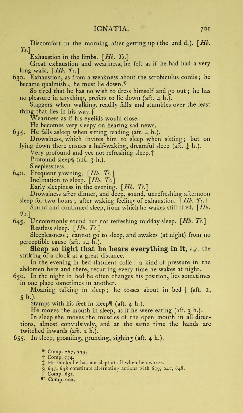 Discomfort in the morning after getting up (the 2nd d.). [Hb. Ts.] Exhaustion in the limbs. [Hb. Ts.] Great exhaustion and weariness, he felt as if he had had a very long walk. [Hb. T}.] 630. Exhaustion, as from a weakness about the scrobiculus cordis; he became qualmish ; he must lie down.* * * § So tired that he has no wish to dress himself and go out; he has no pleasure in anything, prefers to lie down (aft. 4 h.). Staggers when walking, readily falls and stumbles over the least thing that lies in his way.j* Weariness as if his eyelids would close. He becomes very sleepy on hearing sad news. 635. He falls asleep when sitting reading (aft. 4 h.). Drowsiness, which invites him to sleep when sitting; but on lying down there ensues a half-waking, dreamful sleep (aft. J h.). Very profound and yet not refreshing sleep.{ Profound sleep§ (aft. 3 h.). Sleeplessness. 640. Frequent yawning. \_Hb. Ts.] Inclination to sleep. [Hb. 7j.] Early sleepiness in the evening. [Hb. Ts.] Drowsiness after dinner, and deep, sound, unrefreshing afternoon sleep for two hours ; after waking feeling of exhaustion. [Hb. TV] Sound and continued sleep, from which he wakes still tired. [Hb. Ts.] 645. Uncommonly sound but not refreshing midday sleep. [Hb. Ts.] Restless sleep. [Hb. Ts.] Sleeplessness ; cannot go to sleep, and awakes (at night) from no perceptible cause (aft. 14 h.). Sleep so light that he hears everything in it, e.g. the striking of a clock at a great distance. In the evening in bed flatulent colic : a kind of pressure in the abdomen here and there, recurring every time he wakes at night. 650. In the night in bed he often changes his position, lies sometimes in one place sometimes in another. Moaning talking in sleep ; he tosses about in bed || (aft. 2, 5 h.). Stamps with his feet in sleepH (aft. 4 h.). He moves the mouth in sleep, as if he were eating (aft. 3 h.). In sleep she moves the muscles of the open mouth in all direc- tions, almost convulsively, and at the same time the hands are twitched inwards (aft. 2 h.). 655. In sleep, groaning, grunting, sighing (aft. 4 h.). * Comp. 267, 335. f Comp. 754. £ He thinks he has not slept at all when he awakes. § 637, 638 constitute alternating actions with 639, 647, 648. j| Comp. 652. •jf Comp. 662.